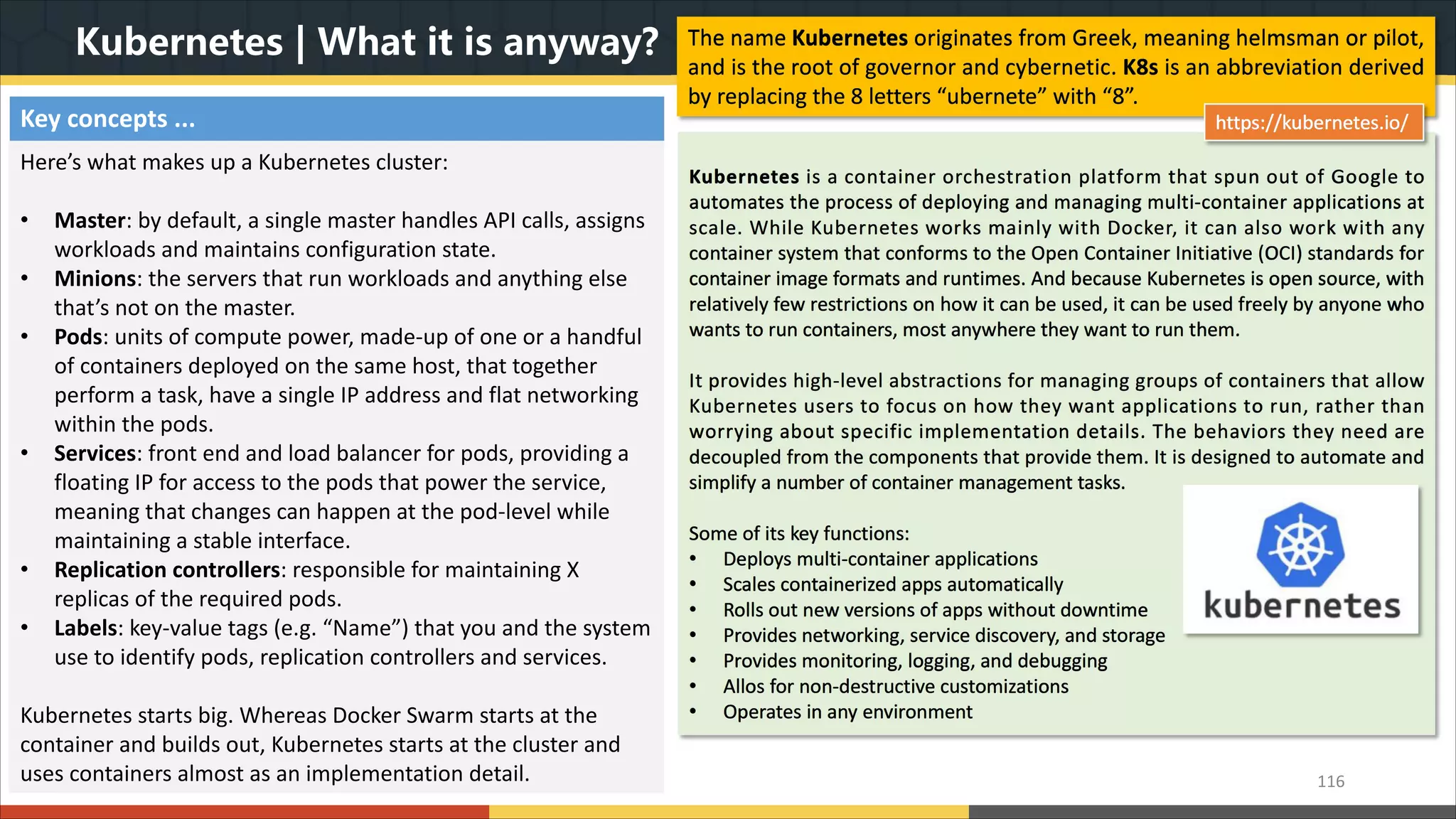 Kubernetes | What it is anyway? The name Kubernetes originates from Greek, meaning helmsman or pilot, and is the root of governor and cybernetic. K8s is an abbreviation derived by replacing the 8 letters “ubernete” with “8”. 116 Kubernetes is a container orchestration platform that spun out of Google to automates the process of deploying and managing multi-container applications at scale. While Kubernetes works mainly with Docker, it can also work with any container system that conforms to the Open Container Initiative (OCI) standards for container image formats and runtimes. And because Kubernetes is open source, with relatively few restrictions on how it can be used, it can be used freely by anyone who wants to run containers, most anywhere they want to run them. It provides high-level abstractions for managing groups of containers that allow Kubernetes users to focus on how they want applications to run, rather than worrying about specific implementation details. The behaviors they need are decoupled from the components that provide them. It is designed to automate and simplify a number of container management tasks. Some of its key functions: • Deploys multi-container applications • Scales containerized apps automatically • Rolls out new versions of apps without downtime • Provides networking, service discovery, and storage • Provides monitoring, logging, and debugging • Allos for non-destructive customizations • Operates in any environment https://kubernetes.io/Key concepts ... Here’s what makes up a Kubernetes cluster: • Master: by default, a single master handles API calls, assigns workloads and maintains configuration state. • Minions: the servers that run workloads and anything else that’s not on the master. • Pods: units of compute power, made-up of one or a handful of containers deployed on the same host, that together perform a task, have a single IP address and flat networking within the pods. • Services: front end and load balancer for pods, providing a floating IP for access to the pods that power the service, meaning that changes can happen at the pod-level while maintaining a stable interface. • Replication controllers: responsible for maintaining X replicas of the required pods. • Labels: key-value tags (e.g. “Name”) that you and the system use to identify pods, replication controllers and services. Kubernetes starts big. Whereas Docker Swarm starts at the container and builds out, Kubernetes starts at the cluster and uses containers almost as an implementation detail. 