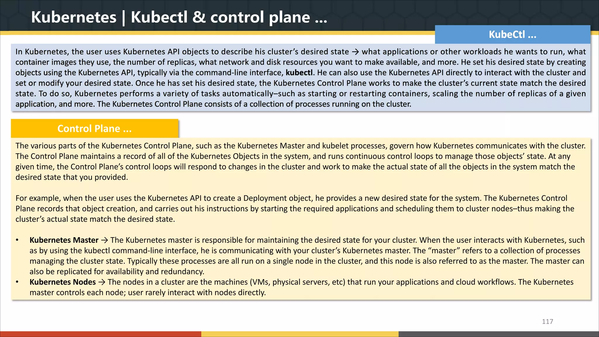 Kubernetes | Kubectl & control plane ... 117 KubeCtl ... In Kubernetes, the user uses Kubernetes API objects to describe his cluster’s desired state → what applications or other workloads he wants to run, what container images they use, the number of replicas, what network and disk resources you want to make available, and more. He set his desired state by creating objects using the Kubernetes API, typically via the command-line interface, kubectl. He can also use the Kubernetes API directly to interact with the cluster and set or modify your desired state. Once he has set his desired state, the Kubernetes Control Plane works to make the cluster’s current state match the desired state. To do so, Kubernetes performs a variety of tasks automatically–such as starting or restarting containers, scaling the number of replicas of a given application, and more. The Kubernetes Control Plane consists of a collection of processes running on the cluster. Control Plane ... The various parts of the Kubernetes Control Plane, such as the Kubernetes Master and kubelet processes, govern how Kubernetes communicates with the cluster. The Control Plane maintains a record of all of the Kubernetes Objects in the system, and runs continuous control loops to manage those objects’ state. At any given time, the Control Plane’s control loops will respond to changes in the cluster and work to make the actual state of all the objects in the system match the desired state that you provided. For example, when the user uses the Kubernetes API to create a Deployment object, he provides a new desired state for the system. The Kubernetes Control Plane records that object creation, and carries out his instructions by starting the required applications and scheduling them to cluster nodes–thus making the cluster’s actual state match the desired state. • Kubernetes Master → The Kubernetes master is responsible for maintaining the desired state for your cluster. When the user interacts with Kubernetes, such as by using the kubectl command-line interface, he is communicating with your cluster’s Kubernetes master. The “master” refers to a collection of processes managing the cluster state. Typically these processes are all run on a single node in the cluster, and this node is also referred to as the master. The master can also be replicated for availability and redundancy. • Kubernetes Nodes → The nodes in a cluster are the machines (VMs, physical servers, etc) that run your applications and cloud workflows. The Kubernetes master controls each node; user rarely interact with nodes directly. 