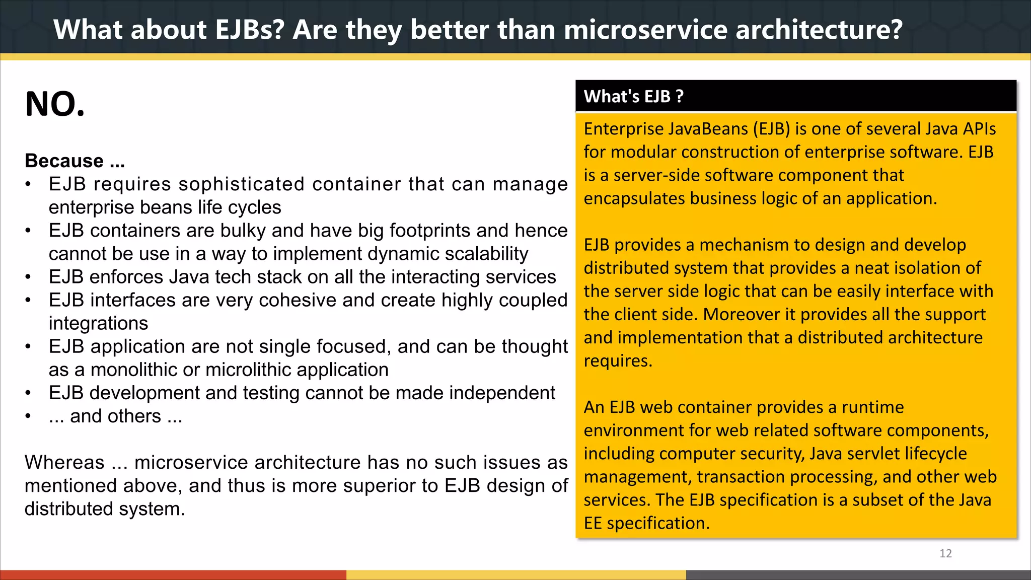 What about EJBs? Are they better than microservice architecture? NO. Because ... • EJB requires sophisticated container that can manage enterprise beans life cycles • EJB containers are bulky and have big footprints and hence cannot be use in a way to implement dynamic scalability • EJB enforces Java tech stack on all the interacting services • EJB interfaces are very cohesive and create highly coupled integrations • EJB application are not single focused, and can be thought as a monolithic or microlithic application • EJB development and testing cannot be made independent • ... and others ... Whereas ... microservice architecture has no such issues as mentioned above, and thus is more superior to EJB design of distributed system. 12 What's EJB ? Enterprise JavaBeans (EJB) is one of several Java APIs for modular construction of enterprise software. EJB is a server-side software component that encapsulates business logic of an application. EJB provides a mechanism to design and develop distributed system that provides a neat isolation of the server side logic that can be easily interface with the client side. Moreover it provides all the support and implementation that a distributed architecture requires. An EJB web container provides a runtime environment for web related software components, including computer security, Java servlet lifecycle management, transaction processing, and other web services. The EJB specification is a subset of the Java EE specification. 