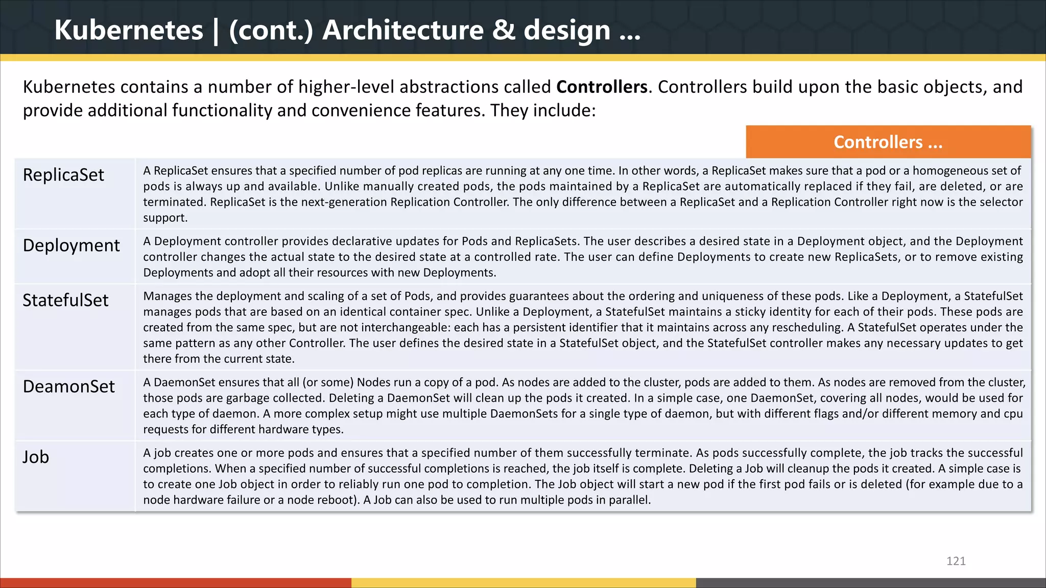 Kubernetes | (cont.) Architecture & design ... 121 Kubernetes contains a number of higher-level abstractions called Controllers. Controllers build upon the basic objects, and provide additional functionality and convenience features. They include: Controllers ... ReplicaSet A ReplicaSet ensures that a specified number of pod replicas are running at any one time. In other words, a ReplicaSet makes sure that a pod or a homogeneous set of pods is always up and available. Unlike manually created pods, the pods maintained by a ReplicaSet are automatically replaced if they fail, are deleted, or are terminated. ReplicaSet is the next-generation Replication Controller. The only difference between a ReplicaSet and a Replication Controller right now is the selector support. Deployment A Deployment controller provides declarative updates for Pods and ReplicaSets. The user describes a desired state in a Deployment object, and the Deployment controller changes the actual state to the desired state at a controlled rate. The user can define Deployments to create new ReplicaSets, or to remove existing Deployments and adopt all their resources with new Deployments. StatefulSet Manages the deployment and scaling of a set of Pods, and provides guarantees about the ordering and uniqueness of these pods. Like a Deployment, a StatefulSet manages pods that are based on an identical container spec. Unlike a Deployment, a StatefulSet maintains a sticky identity for each of their pods. These pods are created from the same spec, but are not interchangeable: each has a persistent identifier that it maintains across any rescheduling. A StatefulSet operates under the same pattern as any other Controller. The user defines the desired state in a StatefulSet object, and the StatefulSet controller makes any necessary updates to get there from the current state. DeamonSet A DaemonSet ensures that all (or some) Nodes run a copy of a pod. As nodes are added to the cluster, pods are added to them. As nodes are removed from the cluster, those pods are garbage collected. Deleting a DaemonSet will clean up the pods it created. In a simple case, one DaemonSet, covering all nodes, would be used for each type of daemon. A more complex setup might use multiple DaemonSets for a single type of daemon, but with different flags and/or different memory and cpu requests for different hardware types. Job A job creates one or more pods and ensures that a specified number of them successfully terminate. As pods successfully complete, the job tracks the successful completions. When a specified number of successful completions is reached, the job itself is complete. Deleting a Job will cleanup the pods it created. A simple case is to create one Job object in order to reliably run one pod to completion. The Job object will start a new pod if the first pod fails or is deleted (for example due to a node hardware failure or a node reboot). A Job can also be used to run multiple pods in parallel. 