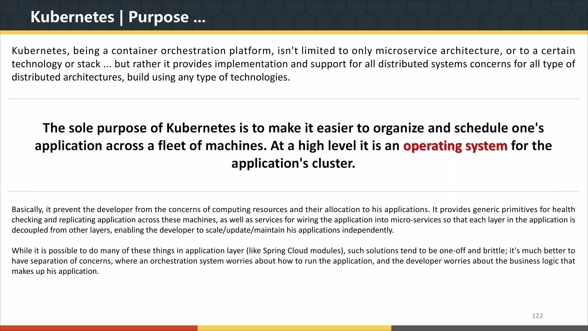 Kubernetes | Purpose ... 122 Kubernetes, being a container orchestration platform, isn't limited to only microservice architecture, or to a certain technology or stack ... but rather it provides implementation and support for all distributed systems concerns for all type of distributed architectures, build using any type of technologies. Basically, it prevent the developer from the concerns of computing resources and their allocation to his applications. It provides generic primitives for health checking and replicating application across these machines, as well as services for wiring the application into micro-services so that each layer in the application is decoupled from other layers, enabling the developer to scale/update/maintain his applications independently. While it is possible to do many of these things in application layer (like Spring Cloud modules), such solutions tend to be one-off and brittle; it's much better to have separation of concerns, where an orchestration system worries about how to run the application, and the developer worries about the business logic that makes up his application. 