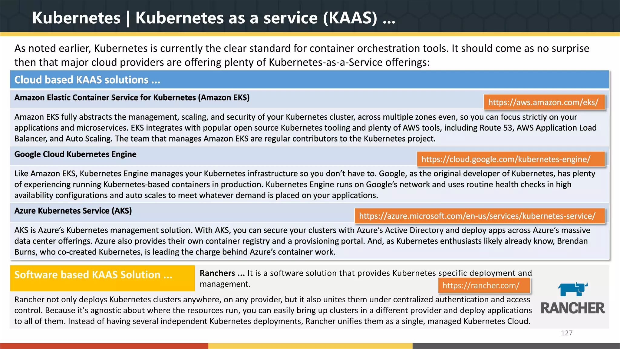 Kubernetes | Kubernetes as a service (KAAS) ... 127 Cloud based KAAS solutions ... Amazon Elastic Container Service for Kubernetes (Amazon EKS) Amazon EKS fully abstracts the management, scaling, and security of your Kubernetes cluster, across multiple zones even, so you can focus strictly on your applications and microservices. EKS integrates with popular open source Kubernetes tooling and plenty of AWS tools, including Route 53, AWS Application Load Balancer, and Auto Scaling. The team that manages Amazon EKS are regular contributors to the Kubernetes project. Google Cloud Kubernetes Engine Like Amazon EKS, Kubernetes Engine manages your Kubernetes infrastructure so you don’t have to. Google, as the original developer of Kubernetes, has plenty of experiencing running Kubernetes-based containers in production. Kubernetes Engine runs on Google’s network and uses routine health checks in high availability configurations and auto scales to meet whatever demand is placed on your applications. Azure Kubernetes Service (AKS) AKS is Azure’s Kubernetes management solution. With AKS, you can secure your clusters with Azure’s Active Directory and deploy apps across Azure’s massive data center offerings. Azure also provides their own container registry and a provisioning portal. And, as Kubernetes enthusiasts likely already know, Brendan Burns, who co-created Kubernetes, is leading the charge behind Azure’s container work. As noted earlier, Kubernetes is currently the clear standard for container orchestration tools. It should come as no surprise then that major cloud providers are offering plenty of Kubernetes-as-a-Service offerings: https://aws.amazon.com/eks/ https://cloud.google.com/kubernetes-engine/ https://azure.microsoft.com/en-us/services/kubernetes-service/ Software based KAAS Solution ... Ranchers ... It is a software solution that provides Kubernetes specific deployment and management. Rancher not only deploys Kubernetes clusters anywhere, on any provider, but it also unites them under centralized authentication and access control. Because it's agnostic about where the resources run, you can easily bring up clusters in a different provider and deploy applications to all of them. Instead of having several independent Kubernetes deployments, Rancher unifies them as a single, managed Kubernetes Cloud. https://rancher.com/ 