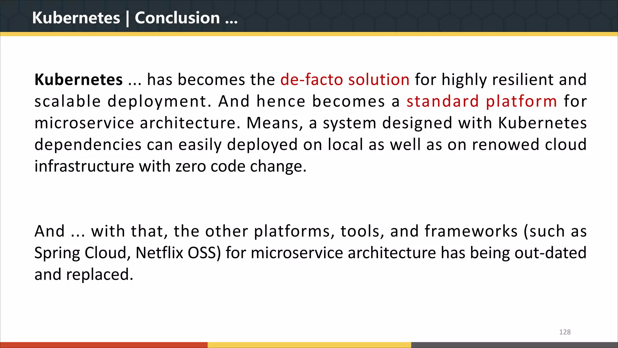 Kubernetes | Conclusion ... 128 Kubernetes ... has becomes the de-facto solution for highly resilient and scalable deployment. And hence becomes a standard platform for microservice architecture. Means, a system designed with Kubernetes dependencies can easily deployed on local as well as on renowed cloud infrastructure with zero code change. And ... with that, the other platforms, tools, and frameworks (such as Spring Cloud, Netflix OSS) for microservice architecture has being out-dated and replaced. 