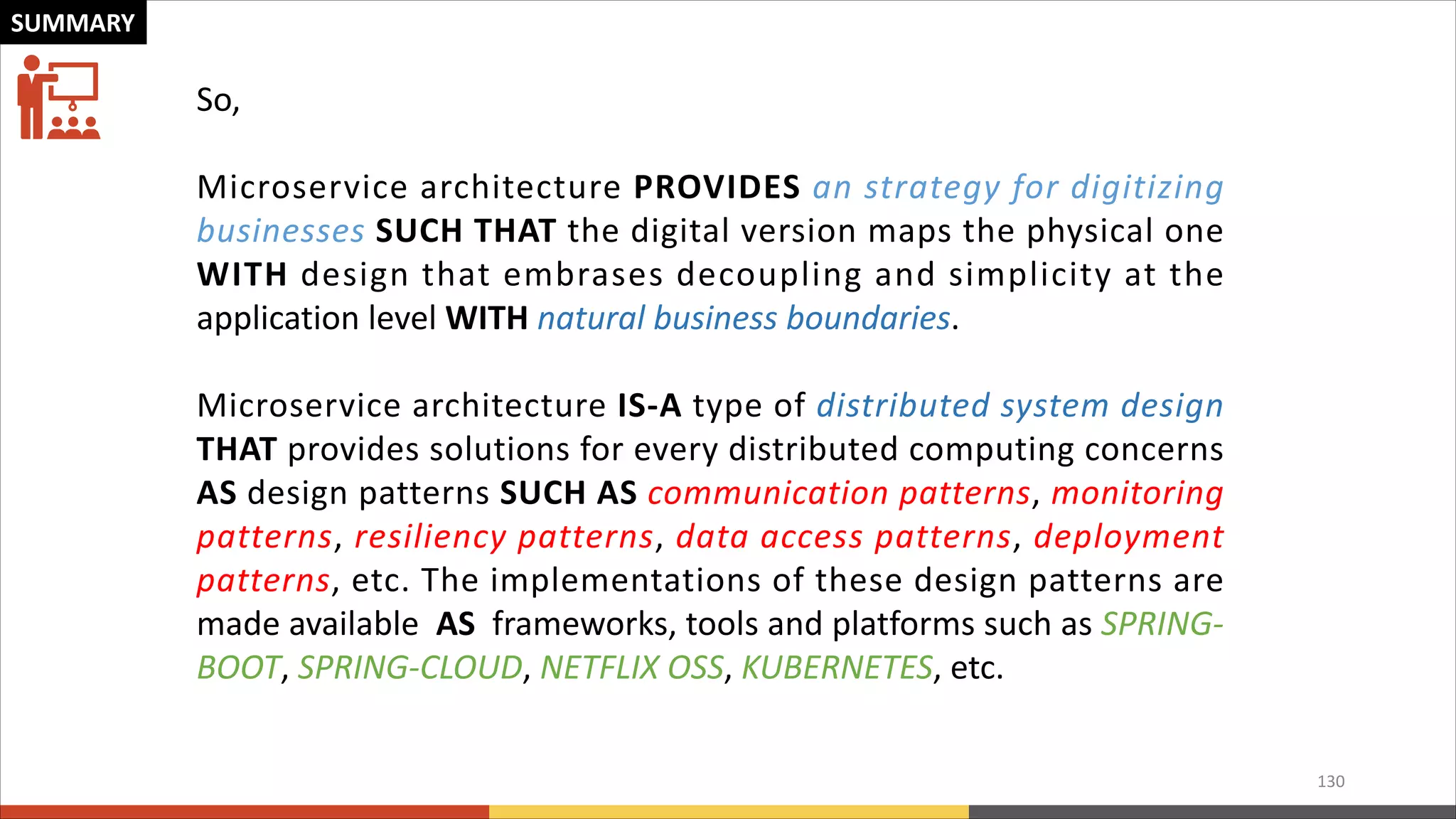 130 SUMMARY So, Microservice architecture PROVIDES an strategy for digitizing businesses SUCH THAT the digital version maps the physical one WITH design that embrases decoupling and simplicity at the application level WITH natural business boundaries. Microservice architecture IS-A type of distributed system design THAT provides solutions for every distributed computing concerns AS design patterns SUCH AS communication patterns, monitoring patterns, resiliency patterns, data access patterns, deployment patterns, etc. The implementations of these design patterns are made available AS frameworks, tools and platforms such as SPRING- BOOT, SPRING-CLOUD, NETFLIX OSS, KUBERNETES, etc. 
