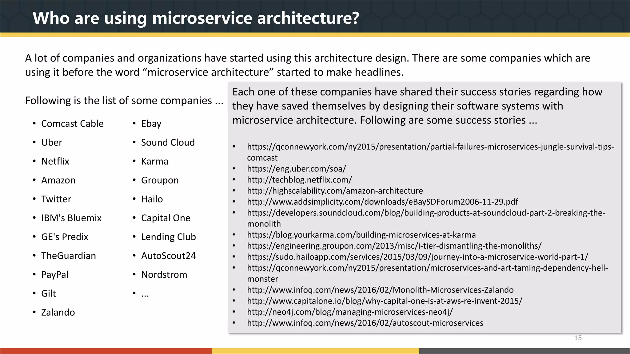 Who are using microservice architecture? 15 A lot of companies and organizations have started using this architecture design. There are some companies which are using it before the word “microservice architecture” started to make headlines. Following is the list of some companies ... Each one of these companies have shared their success stories regarding how they have saved themselves by designing their software systems with microservice architecture. Following are some success stories ... • https://qconnewyork.com/ny2015/presentation/partial-failures-microservices-jungle-survival-tips- comcast • https://eng.uber.com/soa/ • http://techblog.netflix.com/ • http://highscalability.com/amazon-architecture • http://www.addsimplicity.com/downloads/eBaySDForum2006-11-29.pdf • https://developers.soundcloud.com/blog/building-products-at-soundcloud-part-2-breaking-the- monolith • https://blog.yourkarma.com/building-microservices-at-karma • https://engineering.groupon.com/2013/misc/i-tier-dismantling-the-monoliths/ • https://sudo.hailoapp.com/services/2015/03/09/journey-into-a-microservice-world-part-1/ • https://qconnewyork.com/ny2015/presentation/microservices-and-art-taming-dependency-hell- monster • http://www.infoq.com/news/2016/02/Monolith-Microservices-Zalando • http://www.capitalone.io/blog/why-capital-one-is-at-aws-re-invent-2015/ • http://neo4j.com/blog/managing-microservices-neo4j/ • http://www.infoq.com/news/2016/02/autoscout-microservices • Comcast Cable • Ebay • Uber • Sound Cloud • Netflix • Karma • Amazon • Groupon • Twitter • Hailo • IBM's Bluemix • Capital One • GE's Predix • Lending Club • TheGuardian • AutoScout24 • PayPal • Nordstrom • Gilt • ... • Zalando 