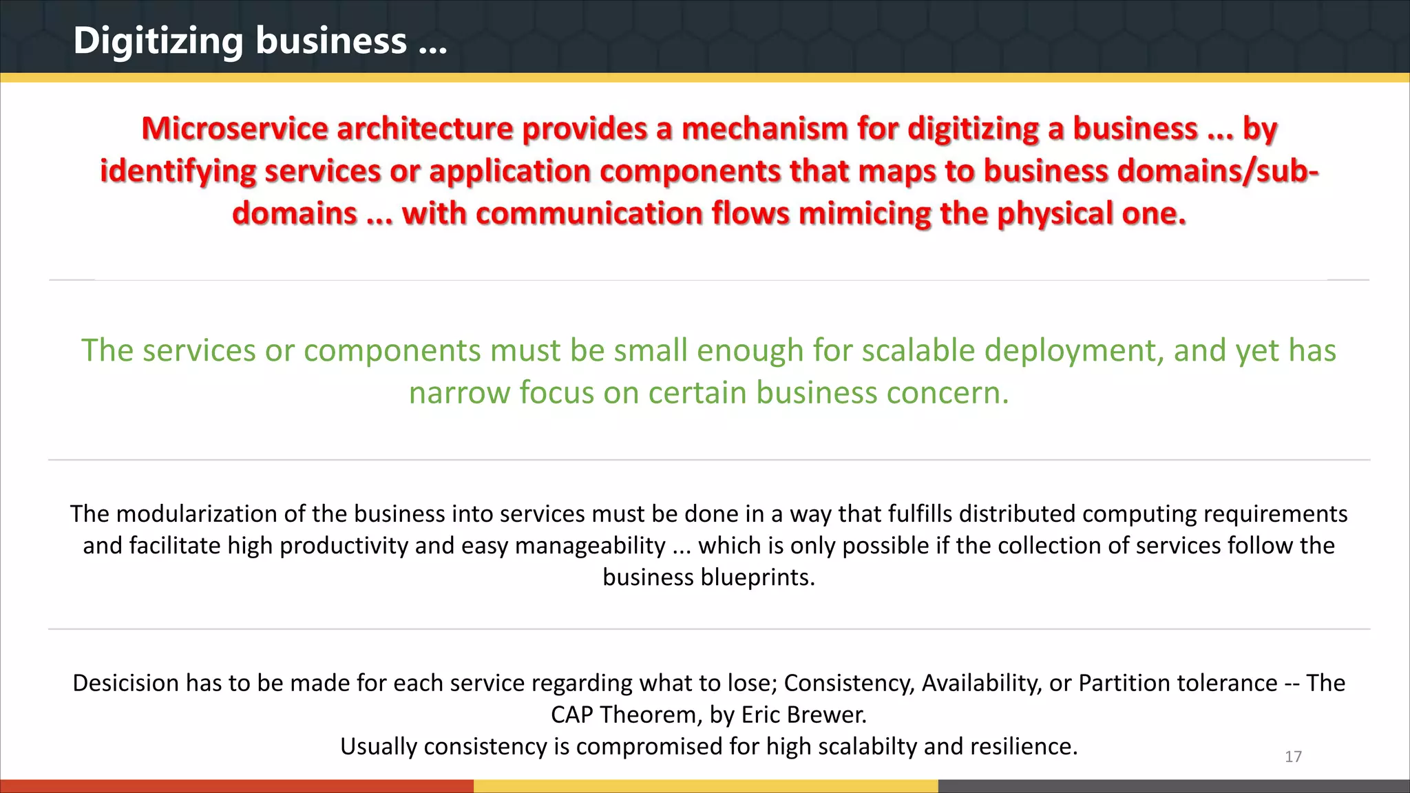 Digitizing business ... 17 The services or components must be small enough for scalable deployment, and yet has narrow focus on certain business concern. The modularization of the business into services must be done in a way that fulfills distributed computing requirements and facilitate high productivity and easy manageability ... which is only possible if the collection of services follow the business blueprints. Desicision has to be made for each service regarding what to lose; Consistency, Availability, or Partition tolerance -- The CAP Theorem, by Eric Brewer. Usually consistency is compromised for high scalabilty and resilience. 