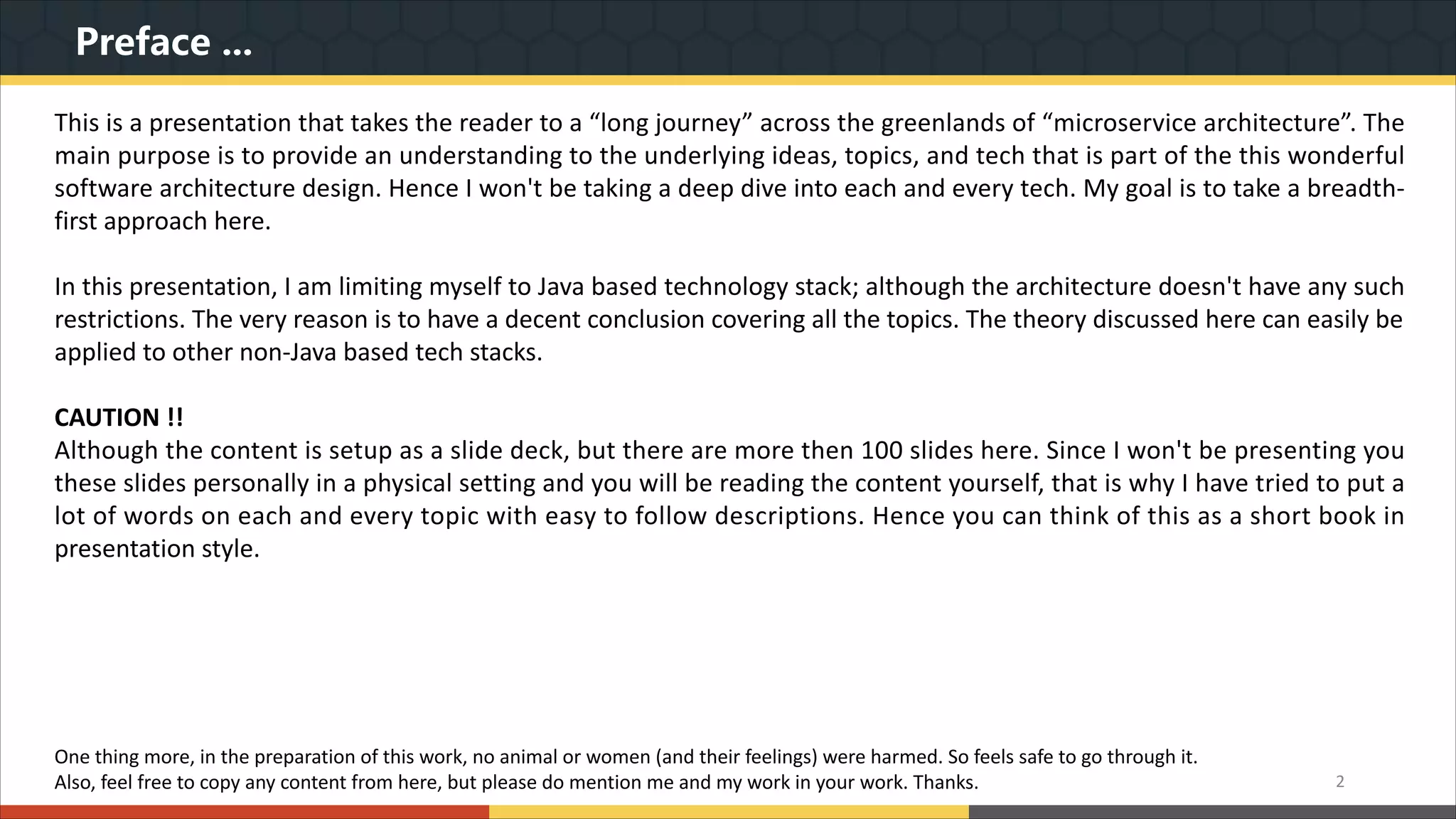 Preface ... 2 This is a presentation that takes the reader to a “long journey” across the greenlands of “microservice architecture”. The main purpose is to provide an understanding to the underlying ideas, topics, and tech that is part of the this wonderful software architecture design. Hence I won't be taking a deep dive into each and every tech. My goal is to take a breadth- first approach here. In this presentation, I am limiting myself to Java based technology stack; although the architecture doesn't have any such restrictions. The very reason is to have a decent conclusion covering all the topics. The theory discussed here can easily be applied to other non-Java based tech stacks. CAUTION !! Although the content is setup as a slide deck, but there are more then 100 slides here. Since I won't be presenting you these slides personally in a physical setting and you will be reading the content yourself, that is why I have tried to put a lot of words on each and every topic with easy to follow descriptions. Hence you can think of this as a short book in presentation style. One thing more, in the preparation of this work, no animal or women (and their feelings) were harmed. So feels safe to go through it. Also, feel free to copy any content from here, but please do mention me and my work in your work. Thanks. 
