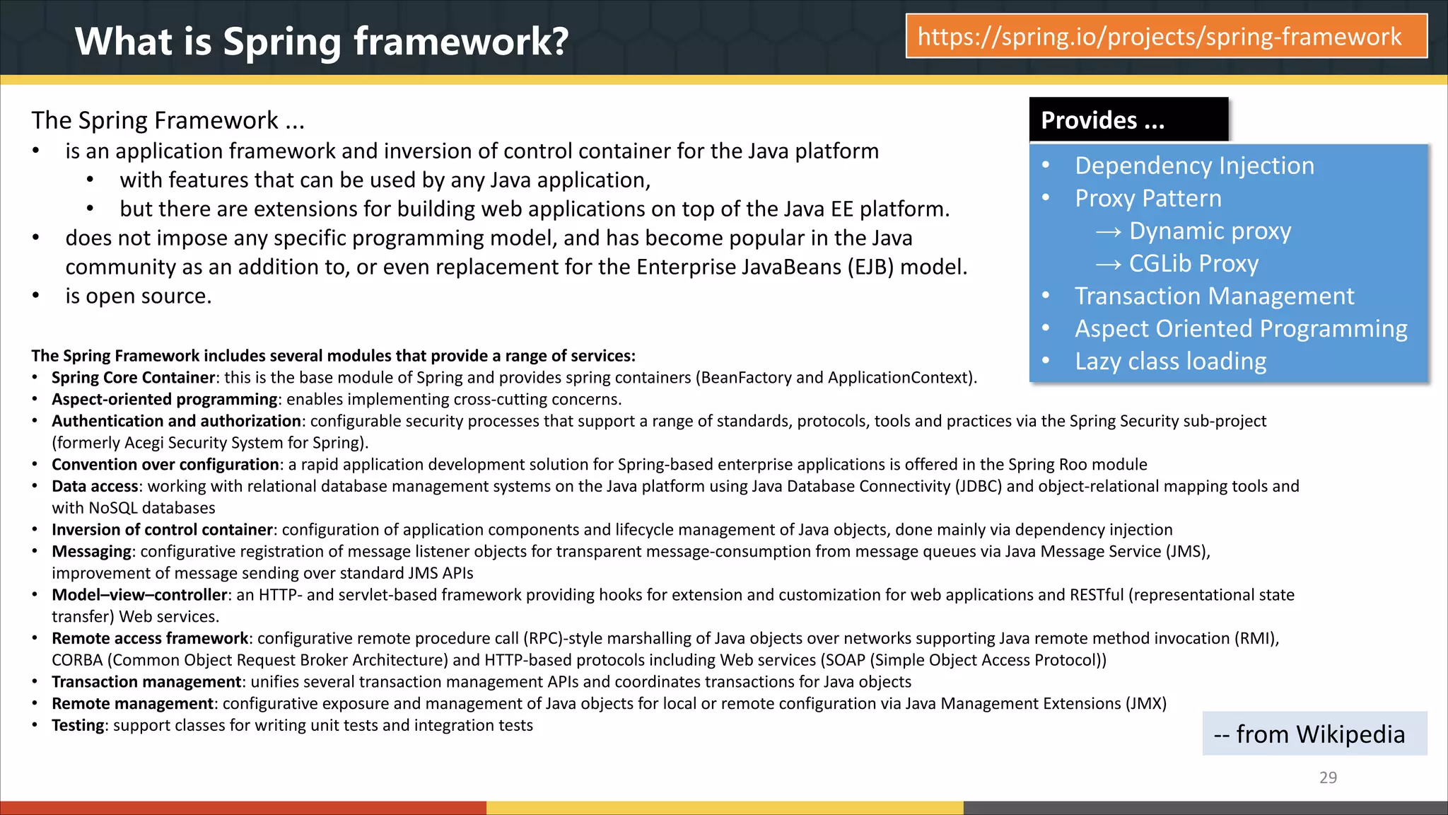 What is Spring framework? The Spring Framework ... • is an application framework and inversion of control container for the Java platform • with features that can be used by any Java application, • but there are extensions for building web applications on top of the Java EE platform. • does not impose any specific programming model, and has become popular in the Java community as an addition to, or even replacement for the Enterprise JavaBeans (EJB) model. • is open source. 29 The Spring Framework includes several modules that provide a range of services: • Spring Core Container: this is the base module of Spring and provides spring containers (BeanFactory and ApplicationContext). • Aspect-oriented programming: enables implementing cross-cutting concerns. • Authentication and authorization: configurable security processes that support a range of standards, protocols, tools and practices via the Spring Security sub-project (formerly Acegi Security System for Spring). • Convention over configuration: a rapid application development solution for Spring-based enterprise applications is offered in the Spring Roo module • Data access: working with relational database management systems on the Java platform using Java Database Connectivity (JDBC) and object-relational mapping tools and with NoSQL databases • Inversion of control container: configuration of application components and lifecycle management of Java objects, done mainly via dependency injection • Messaging: configurative registration of message listener objects for transparent message-consumption from message queues via Java Message Service (JMS), improvement of message sending over standard JMS APIs • Model–view–controller: an HTTP- and servlet-based framework providing hooks for extension and customization for web applications and RESTful (representational state transfer) Web services. • Remote access framework: configurative remote procedure call (RPC)-style marshalling of Java objects over networks supporting Java remote method invocation (RMI), CORBA (Common Object Request Broker Architecture) and HTTP-based protocols including Web services (SOAP (Simple Object Access Protocol)) • Transaction management: unifies several transaction management APIs and coordinates transactions for Java objects • Remote management: configurative exposure and management of Java objects for local or remote configuration via Java Management Extensions (JMX) • Testing: support classes for writing unit tests and integration tests -- from Wikipedia https://spring.io/projects/spring-framework Provides ... • Dependency Injection • Proxy Pattern → Dynamic proxy → CGLib Proxy • Transaction Management • Aspect Oriented Programming • Lazy class loading 