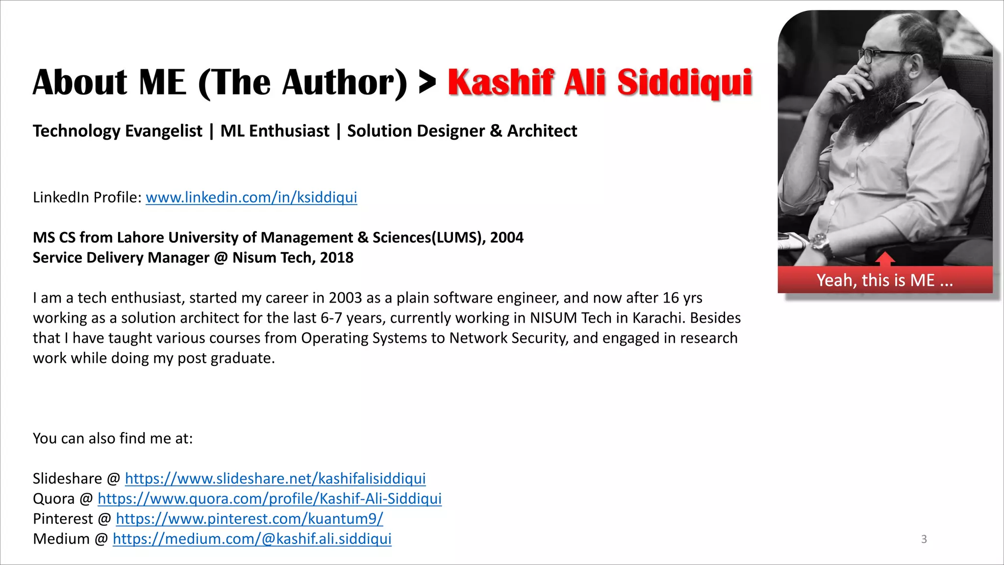3 Yeah, this is ME ... Technology Evangelist | ML Enthusiast | Solution Designer & Architect LinkedIn Profile: www.linkedin.com/in/ksiddiqui MS CS from Lahore University of Management & Sciences(LUMS), 2004 Service Delivery Manager @ Nisum Tech, 2018 I am a tech enthusiast, started my career in 2003 as a plain software engineer, and now after 16 yrs working as a solution architect for the last 6-7 years, currently working in NISUM Tech in Karachi. Besides that I have taught various courses from Operating Systems to Network Security, and engaged in research work while doing my post graduate. You can also find me at: Slideshare @ https://www.slideshare.net/kashifalisiddiqui Quora @ https://www.quora.com/profile/Kashif-Ali-Siddiqui Pinterest @ https://www.pinterest.com/kuantum9/ Medium @ https://medium.com/@kashif.ali.siddiqui 