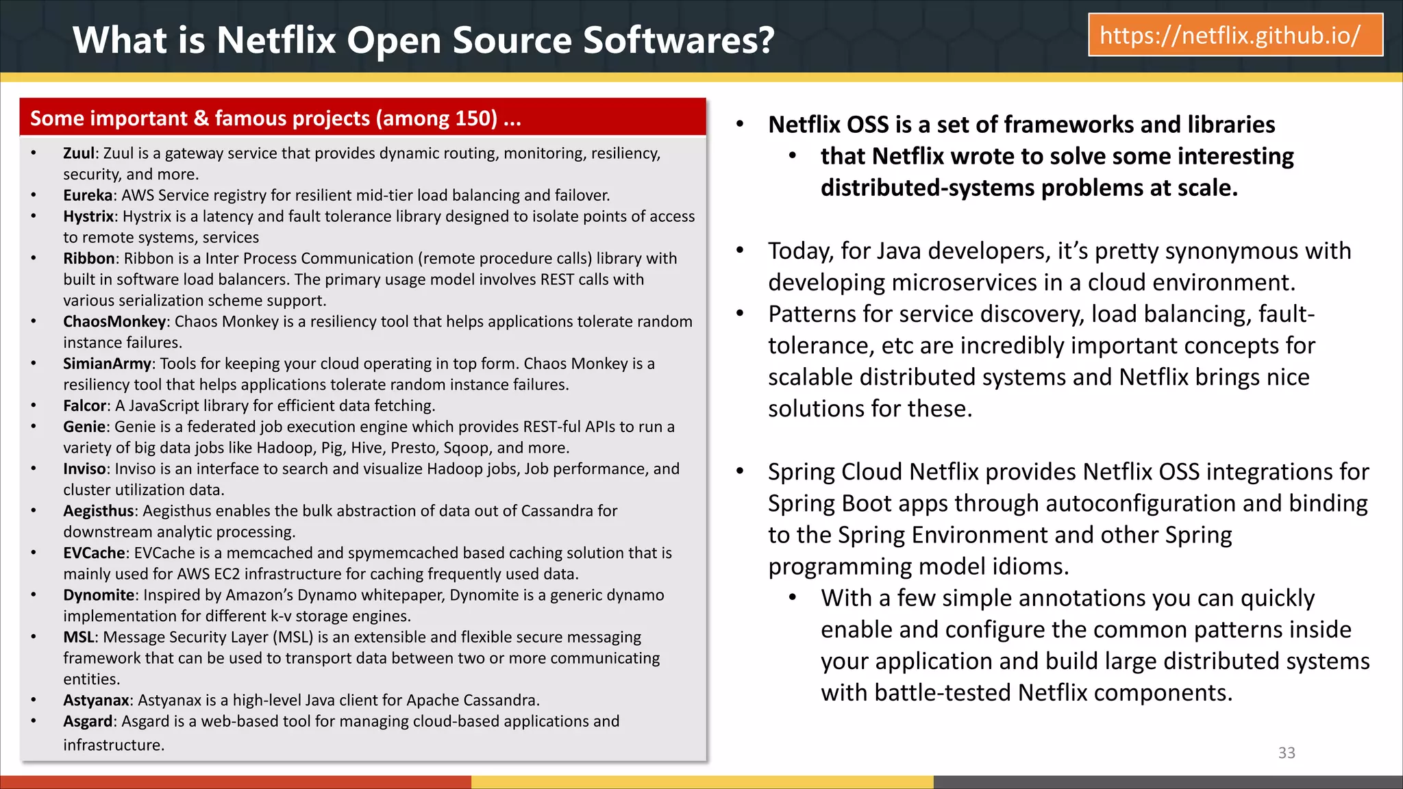 What is Netflix Open Source Softwares? • Netflix OSS is a set of frameworks and libraries • that Netflix wrote to solve some interesting distributed-systems problems at scale. • Today, for Java developers, it’s pretty synonymous with developing microservices in a cloud environment. • Patterns for service discovery, load balancing, fault- tolerance, etc are incredibly important concepts for scalable distributed systems and Netflix brings nice solutions for these. • Spring Cloud Netflix provides Netflix OSS integrations for Spring Boot apps through autoconfiguration and binding to the Spring Environment and other Spring programming model idioms. • With a few simple annotations you can quickly enable and configure the common patterns inside your application and build large distributed systems with battle-tested Netflix components. 33 https://netflix.github.io/ Some important & famous projects (among 150) ... • Zuul: Zuul is a gateway service that provides dynamic routing, monitoring, resiliency, security, and more. • Eureka: AWS Service registry for resilient mid-tier load balancing and failover. • Hystrix: Hystrix is a latency and fault tolerance library designed to isolate points of access to remote systems, services • Ribbon: Ribbon is a Inter Process Communication (remote procedure calls) library with built in software load balancers. The primary usage model involves REST calls with various serialization scheme support. • ChaosMonkey: Chaos Monkey is a resiliency tool that helps applications tolerate random instance failures. • SimianArmy: Tools for keeping your cloud operating in top form. Chaos Monkey is a resiliency tool that helps applications tolerate random instance failures. • Falcor: A JavaScript library for efficient data fetching. • Genie: Genie is a federated job execution engine which provides REST-ful APIs to run a variety of big data jobs like Hadoop, Pig, Hive, Presto, Sqoop, and more. • Inviso: Inviso is an interface to search and visualize Hadoop jobs, Job performance, and cluster utilization data. • Aegisthus: Aegisthus enables the bulk abstraction of data out of Cassandra for downstream analytic processing. • EVCache: EVCache is a memcached and spymemcached based caching solution that is mainly used for AWS EC2 infrastructure for caching frequently used data. • Dynomite: Inspired by Amazon’s Dynamo whitepaper, Dynomite is a generic dynamo implementation for different k-v storage engines. • MSL: Message Security Layer (MSL) is an extensible and flexible secure messaging framework that can be used to transport data between two or more communicating entities. • Astyanax: Astyanax is a high-level Java client for Apache Cassandra. • Asgard: Asgard is a web-based tool for managing cloud-based applications and infrastructure. 