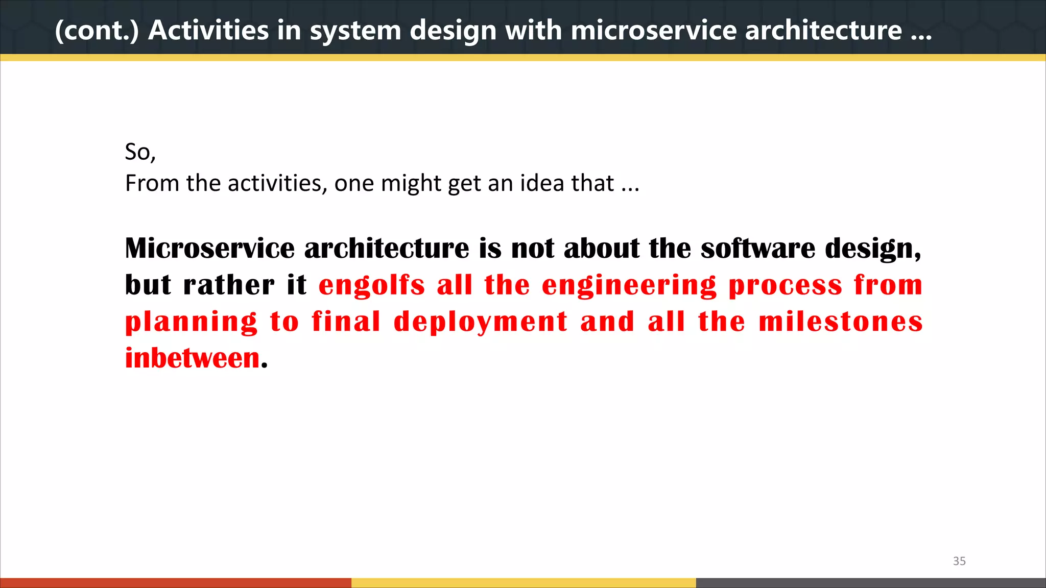 (cont.) Activities in system design with microservice architecture ... 35 So, From the activities, one might get an idea that ... Microservice architecture is not about the software design, but rather it engolfs all the engineering process from planning to final deployment and all the milestones inbetween. 