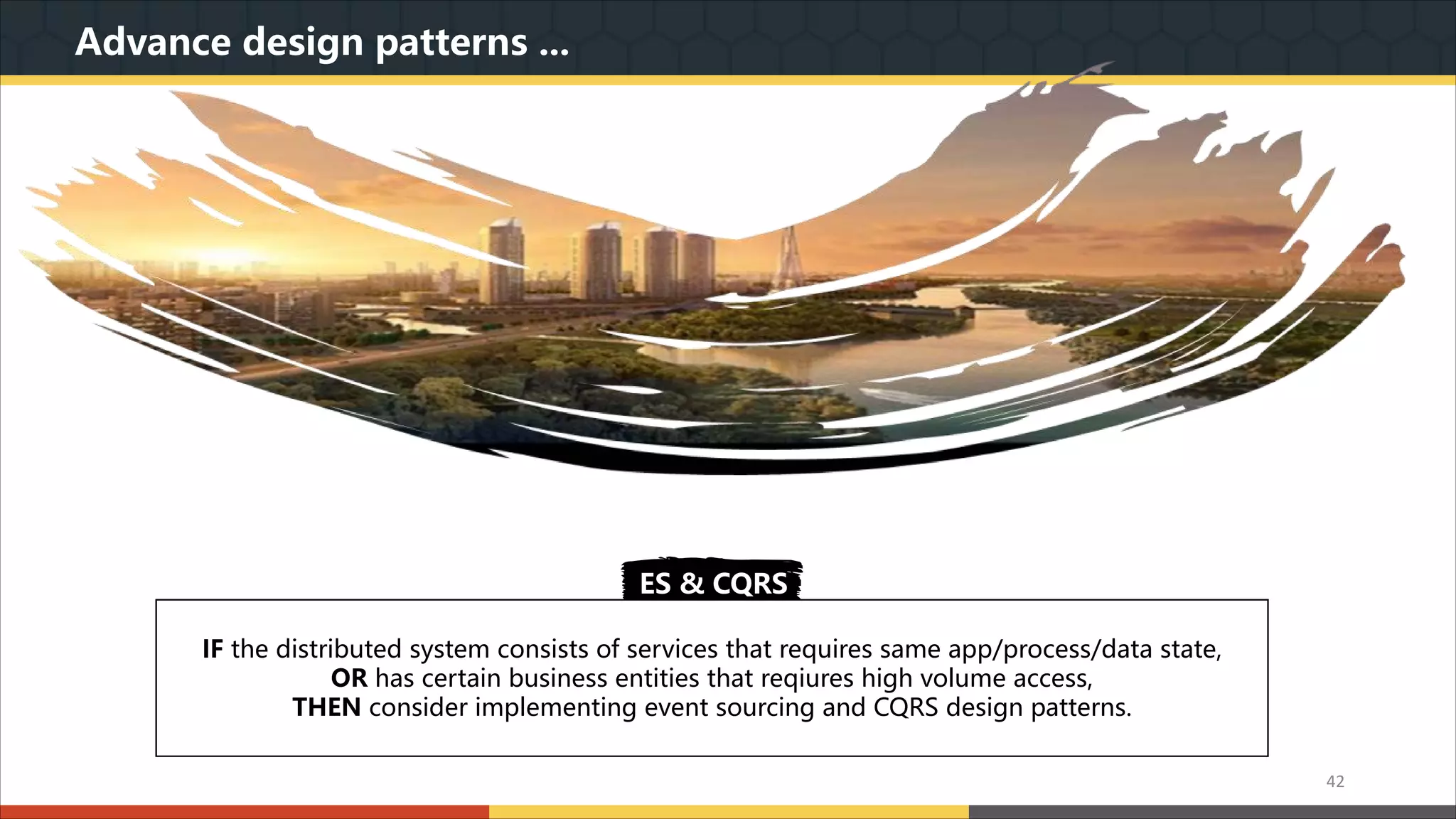 Advance design patterns ... 我们本着实用美观的原则,为您精心设计最专业的PPT作品.模板内页图表的文字.色块.图片均可自由 编辑.改色.替换.我们本着实用美观的原则,为您精心设计最专业的PPT作品.模板内页图表的文字.色 块.图片均可自由编辑.改色.替换. ES & CQRS IF the distributed system consists of services that requires same app/process/data state, OR has certain business entities that reqiures high volume access, THEN consider implementing event sourcing and CQRS design patterns. 42 