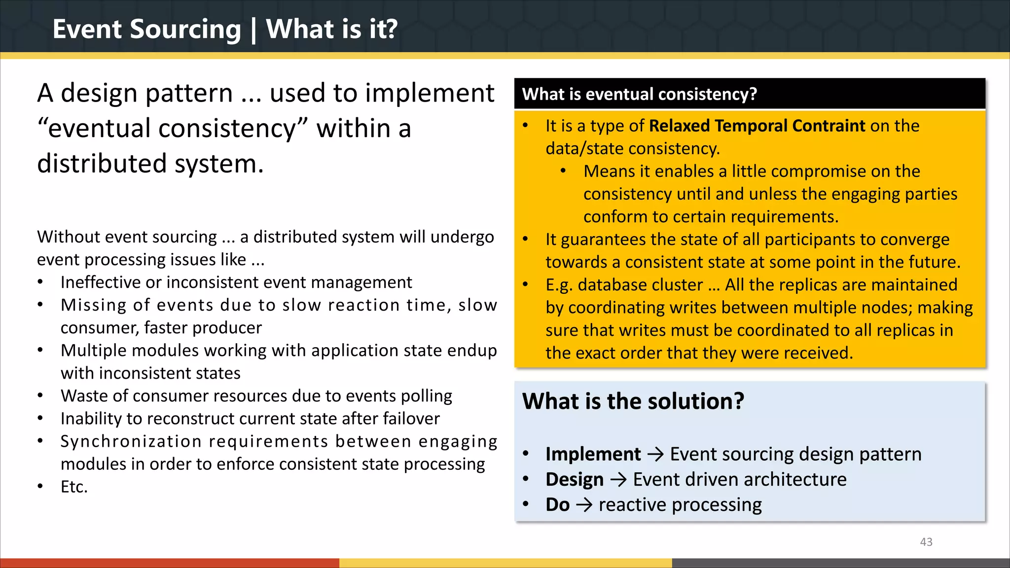 Event Sourcing | What is it? 43 A design pattern ... used to implement “eventual consistency” within a distributed system. Without event sourcing ... a distributed system will undergo event processing issues like ... • Ineffective or inconsistent event management • Missing of events due to slow reaction time, slow consumer, faster producer • Multiple modules working with application state endup with inconsistent states • Waste of consumer resources due to events polling • Inability to reconstruct current state after failover • Synchronization requirements between engaging modules in order to enforce consistent state processing • Etc. What is the solution? • Implement → Event sourcing design pattern • Design → Event driven architecture • Do → reactive processing What is eventual consistency? • It is a type of Relaxed Temporal Contraint on the data/state consistency. • Means it enables a little compromise on the consistency until and unless the engaging parties conform to certain requirements. • It guarantees the state of all participants to converge towards a consistent state at some point in the future. • E.g. database cluster … All the replicas are maintained by coordinating writes between multiple nodes; making sure that writes must be coordinated to all replicas in the exact order that they were received. 