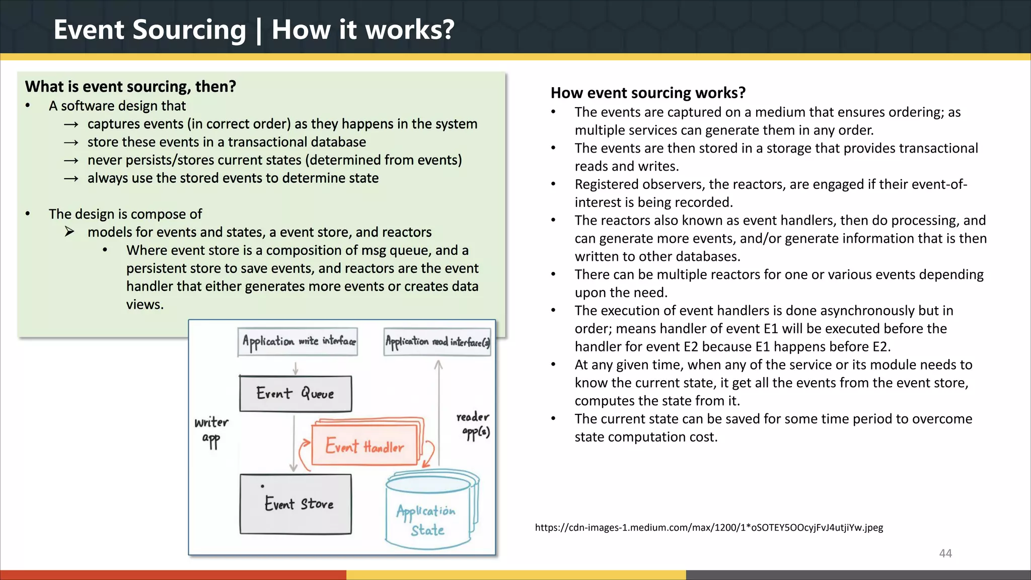Event Sourcing | How it works? 44 What is event sourcing, then? • A software design that → captures events (in correct order) as they happens in the system → store these events in a transactional database → never persists/stores current states (determined from events) → always use the stored events to determine state • The design is compose of Ø models for events and states, a event store, and reactors • Where event store is a composition of msg queue, and a persistent store to save events, and reactors are the event handler that either generates more events or creates data views. How event sourcing works? • The events are captured on a medium that ensures ordering; as multiple services can generate them in any order. • The events are then stored in a storage that provides transactional reads and writes. • Registered observers, the reactors, are engaged if their event-of- interest is being recorded. • The reactors also known as event handlers, then do processing, and can generate more events, and/or generate information that is then written to other databases. • There can be multiple reactors for one or various events depending upon the need. • The execution of event handlers is done asynchronously but in order; means handler of event E1 will be executed before the handler for event E2 because E1 happens before E2. • At any given time, when any of the service or its module needs to know the current state, it get all the events from the event store, computes the state from it. • The current state can be saved for some time period to overcome state computation cost. https://cdn-images-1.medium.com/max/1200/1*oSOTEY5OOcyjFvJ4utjiYw.jpeg 