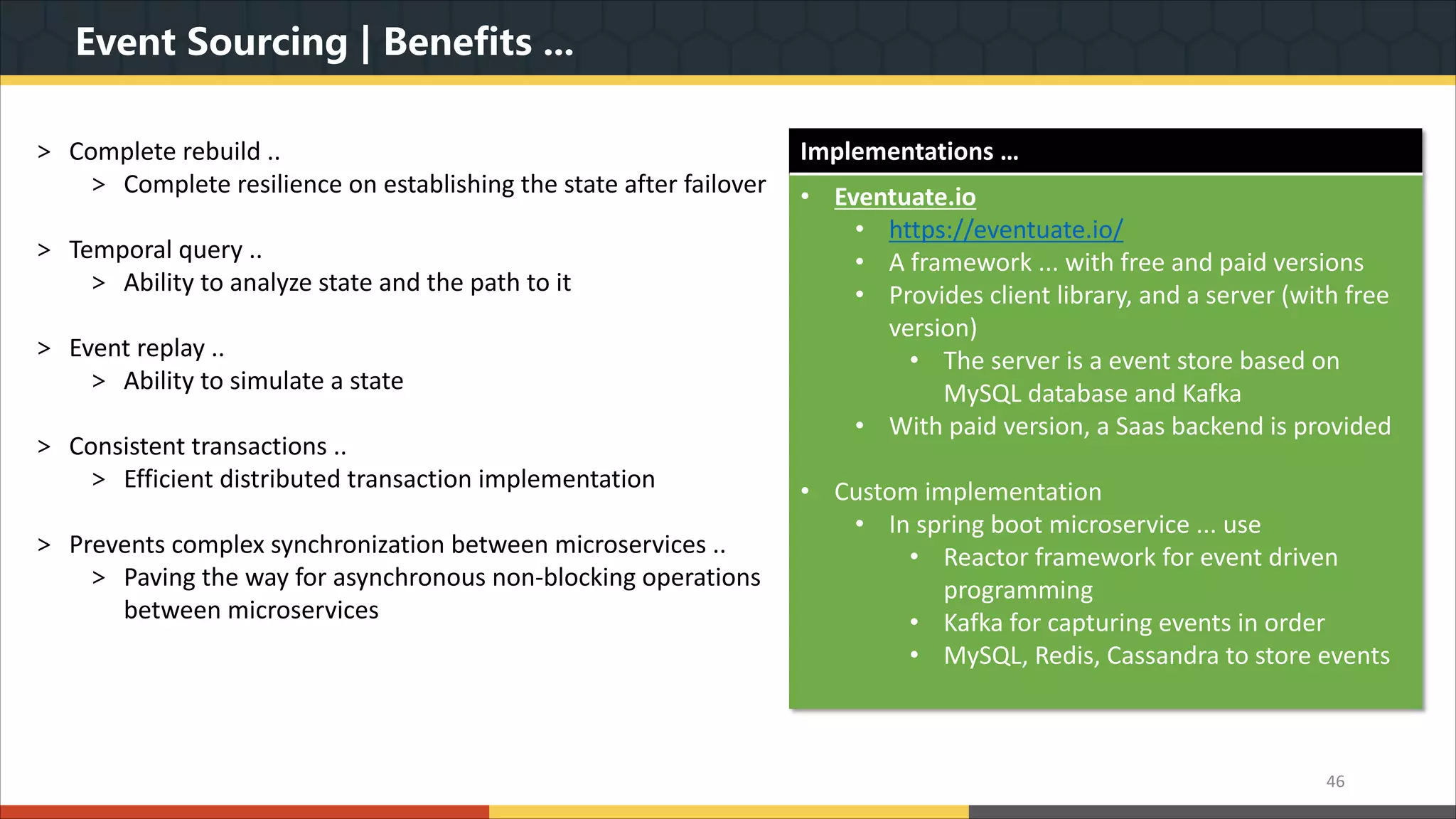 Event Sourcing | Benefits ... > Complete rebuild .. > Complete resilience on establishing the state after failover > Temporal query .. > Ability to analyze state and the path to it > Event replay .. > Ability to simulate a state > Consistent transactions .. > Efficient distributed transaction implementation > Prevents complex synchronization between microservices .. > Paving the way for asynchronous non-blocking operations between microservices 46 Implementations … • Eventuate.io • https://eventuate.io/ • A framework ... with free and paid versions • Provides client library, and a server (with free version) • The server is a event store based on MySQL database and Kafka • With paid version, a Saas backend is provided • Custom implementation • In spring boot microservice ... use • Reactor framework for event driven programming • Kafka for capturing events in order • MySQL, Redis, Cassandra to store events 