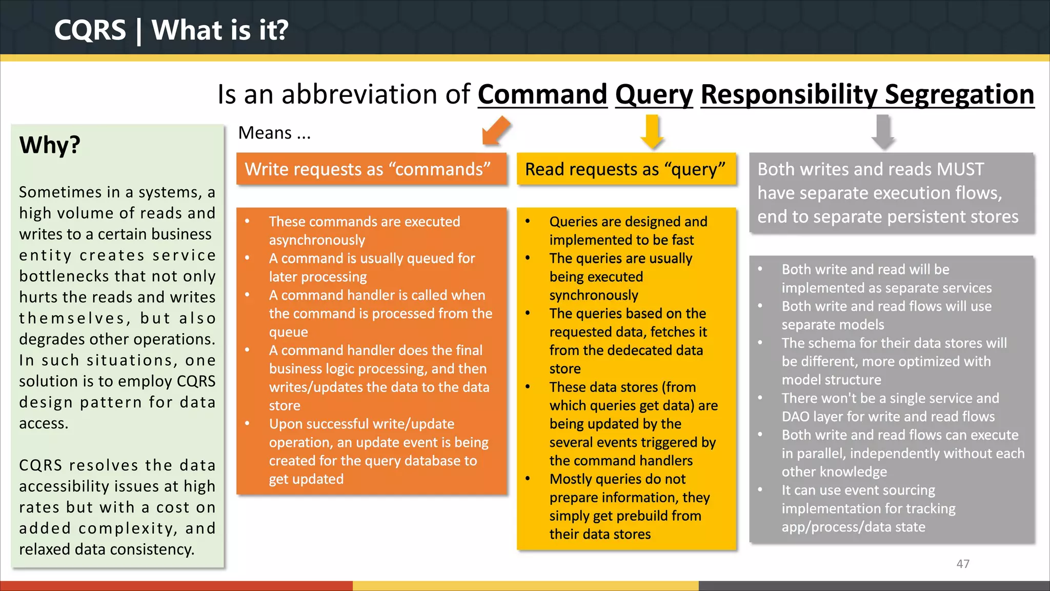 CQRS | What is it? Is an abbreviation of Command Query Responsibility Segregation 47 Means ... Write requests as “commands” Read requests as “query” Both writes and reads MUST have separate execution flows, end to separate persistent stores• These commands are executed asynchronously • A command is usually queued for later processing • A command handler is called when the command is processed from the queue • A command handler does the final business logic processing, and then writes/updates the data to the data store • Upon successful write/update operation, an update event is being created for the query database to get updated • Queries are designed and implemented to be fast • The queries are usually being executed synchronously • The queries based on the requested data, fetches it from the dedecated data store • These data stores (from which queries get data) are being updated by the several events triggered by the command handlers • Mostly queries do not prepare information, they simply get prebuild from their data stores • Both write and read will be implemented as separate services • Both write and read flows will use separate models • The schema for their data stores will be different, more optimized with model structure • There won't be a single service and DAO layer for write and read flows • Both write and read flows can execute in parallel, independently without each other knowledge • It can use event sourcing implementation for tracking app/process/data state Why? Sometimes in a systems, a high volume of reads and writes to a certain business entity creates service bottlenecks that not only hurts the reads and writes t h e m s e l ve s , b u t a l s o degrades other operations. In such situations, one solution is to employ CQRS design pattern for data access. CQRS resolves the data accessibility issues at high rates but with a cost on added complexity, and relaxed data consistency. 