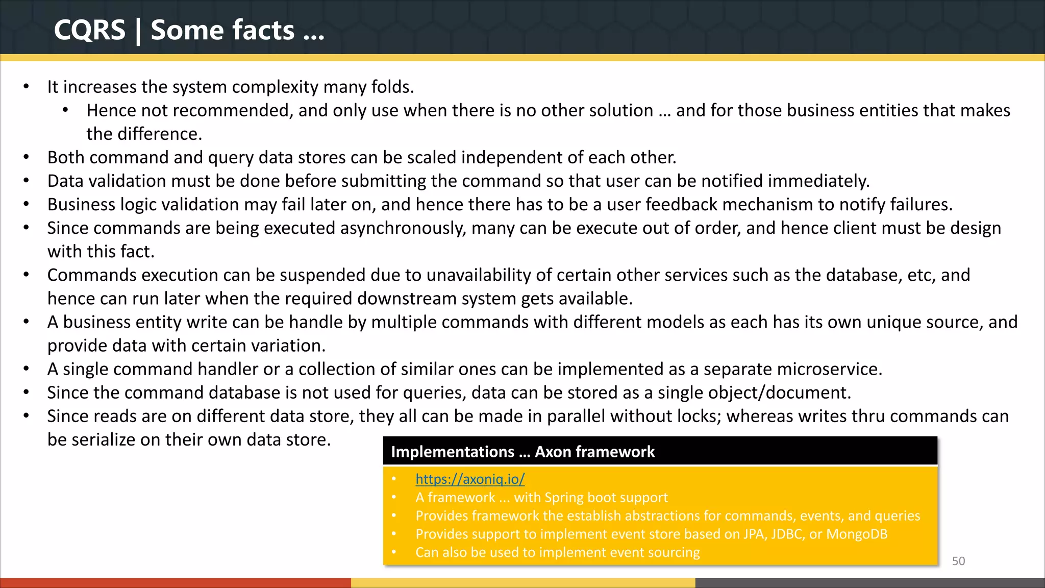 CQRS | Some facts ... • It increases the system complexity many folds. • Hence not recommended, and only use when there is no other solution … and for those business entities that makes the difference. • Both command and query data stores can be scaled independent of each other. • Data validation must be done before submitting the command so that user can be notified immediately. • Business logic validation may fail later on, and hence there has to be a user feedback mechanism to notify failures. • Since commands are being executed asynchronously, many can be execute out of order, and hence client must be design with this fact. • Commands execution can be suspended due to unavailability of certain other services such as the database, etc, and hence can run later when the required downstream system gets available. • A business entity write can be handle by multiple commands with different models as each has its own unique source, and provide data with certain variation. • A single command handler or a collection of similar ones can be implemented as a separate microservice. • Since the command database is not used for queries, data can be stored as a single object/document. • Since reads are on different data store, they all can be made in parallel without locks; whereas writes thru commands can be serialize on their own data store. 50 Implementations … Axon framework • https://axoniq.io/ • A framework ... with Spring boot support • Provides framework the establish abstractions for commands, events, and queries • Provides support to implement event store based on JPA, JDBC, or MongoDB • Can also be used to implement event sourcing 