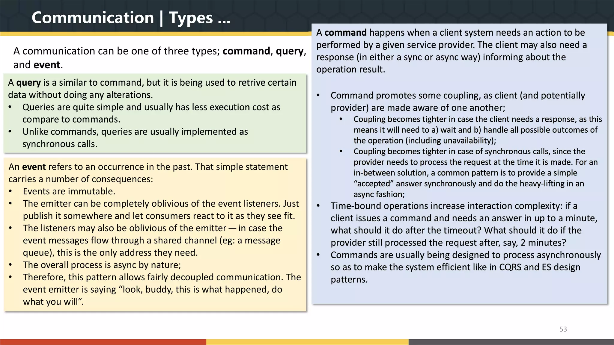 Communication | Types ... A communication can be one of three types; command, query, and event. 53 A command happens when a client system needs an action to be performed by a given service provider. The client may also need a response (in either a sync or async way) informing about the operation result. • Command promotes some coupling, as client (and potentially provider) are made aware of one another; • Coupling becomes tighter in case the client needs a response, as this means it will need to a) wait and b) handle all possible outcomes of the operation (including unavailability); • Coupling becomes tighter in case of synchronous calls, since the provider needs to process the request at the time it is made. For an in-between solution, a common pattern is to provide a simple “accepted” answer synchronously and do the heavy-lifting in an async fashion; • Time-bound operations increase interaction complexity: if a client issues a command and needs an answer in up to a minute, what should it do after the timeout? What should it do if the provider still processed the request after, say, 2 minutes? • Commands are usually being designed to process asynchronously so as to make the system efficient like in CQRS and ES design patterns. A query is a similar to command, but it is being used to retrive certain data without doing any alterations. • Queries are quite simple and usually has less execution cost as compare to commands. • Unlike commands, queries are usually implemented as synchronous calls. An event refers to an occurrence in the past. That simple statement carries a number of consequences: • Events are immutable. • The emitter can be completely oblivious of the event listeners. Just publish it somewhere and let consumers react to it as they see fit. • The listeners may also be oblivious of the emitter — in case the event messages flow through a shared channel (eg: a message queue), this is the only address they need. • The overall process is async by nature; • Therefore, this pattern allows fairly decoupled communication. The event emitter is saying “look, buddy, this is what happened, do what you will”. 