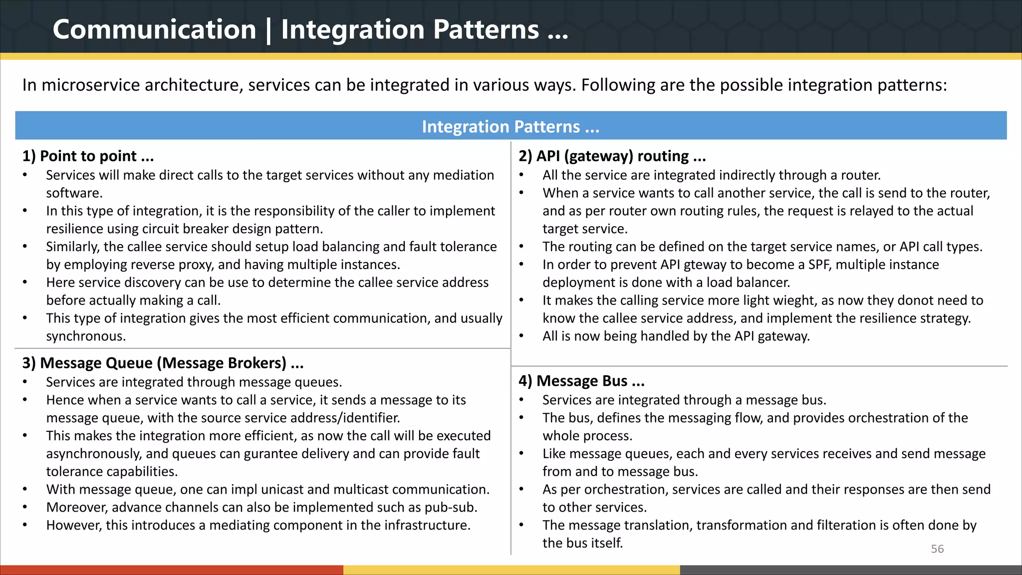 Communication | Integration Patterns ... In microservice architecture, services can be integrated in various ways. Following are the possible integration patterns: 56 Integration Patterns ... 1) Point to point ... • Services will make direct calls to the target services without any mediation software. • In this type of integration, it is the responsibility of the caller to implement resilience using circuit breaker design pattern. • Similarly, the callee service should setup load balancing and fault tolerance by employing reverse proxy, and having multiple instances. • Here service discovery can be use to determine the callee service address before actually making a call. • This type of integration gives the most efficient communication, and usually synchronous. 2) API (gateway) routing ... • All the service are integrated indirectly through a router. • When a service wants to call another service, the call is send to the router, and as per router own routing rules, the request is relayed to the actual target service. • The routing can be defined on the target service names, or API call types. • In order to prevent API gteway to become a SPF, multiple instance deployment is done with a load balancer. • It makes the calling service more light wieght, as now they donot need to know the callee service address, and implement the resilience strategy. • All is now being handled by the API gateway. 3) Message Queue (Message Brokers) ... • Services are integrated through message queues. • Hence when a service wants to call a service, it sends a message to its message queue, with the source service address/identifier. • This makes the integration more efficient, as now the call will be executed asynchronously, and queues can gurantee delivery and can provide fault tolerance capabilities. • With message queue, one can impl unicast and multicast communication. • Moreover, advance channels can also be implemented such as pub-sub. • However, this introduces a mediating component in the infrastructure. 4) Message Bus ... • Services are integrated through a message bus. • The bus, defines the messaging flow, and provides orchestration of the whole process. • Like message queues, each and every services receives and send message from and to message bus. • As per orchestration, services are called and their responses are then send to other services. • The message translation, transformation and filteration is often done by the bus itself. 