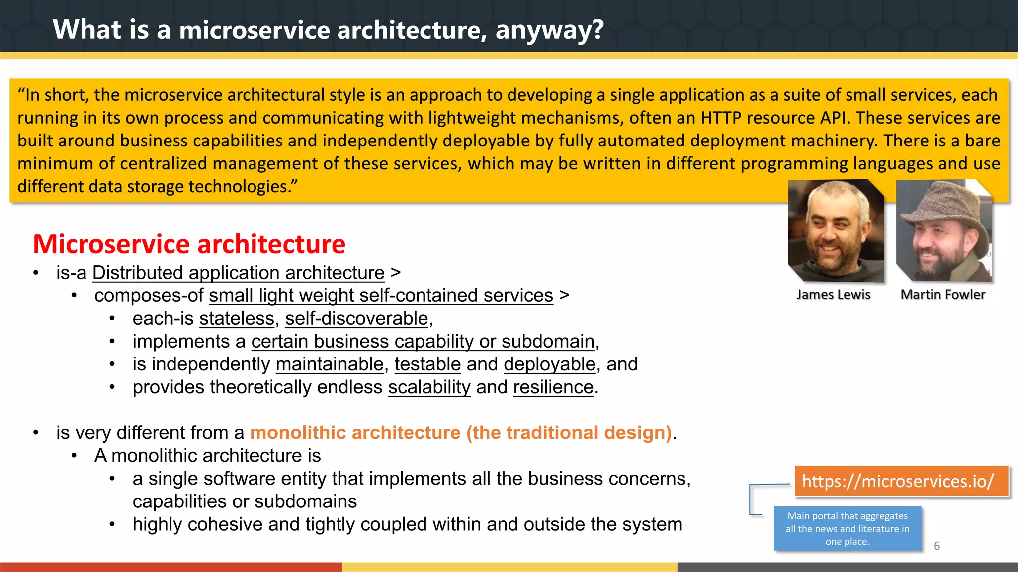 What is a microservice architecture, anyway? “In short, the microservice architectural style is an approach to developing a single application as a suite of small services, each running in its own process and communicating with lightweight mechanisms, often an HTTP resource API. These services are built around business capabilities and independently deployable by fully automated deployment machinery. There is a bare minimum of centralized management of these services, which may be written in different programming languages and use different data storage technologies.” Microservice architecture • is-a Distributed application architecture > • composes-of small light weight self-contained services > • each-is stateless, self-discoverable, • implements a certain business capability or subdomain, • is independently maintainable, testable and deployable, and • provides theoretically endless scalability and resilience. • is very different from a monolithic architecture (the traditional design). • A monolithic architecture is • a single software entity that implements all the business concerns, capabilities or subdomains • highly cohesive and tightly coupled within and outside the system 6 https://microservices.io/ Main portal that aggregates all the news and literature in one place. 