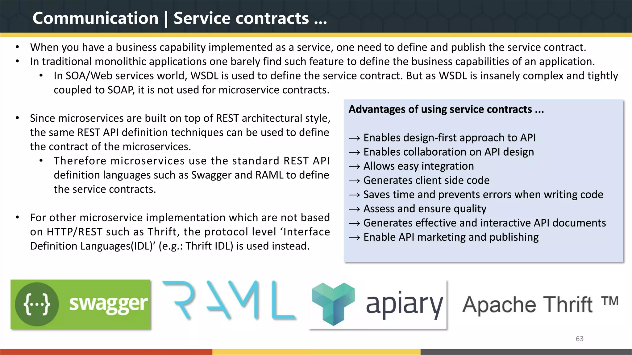 Communication | Service contracts ... 63 • Since microservices are built on top of REST architectural style, the same REST API definition techniques can be used to define the contract of the microservices. • Therefore microservices use the standard REST API definition languages such as Swagger and RAML to define the service contracts. • For other microservice implementation which are not based on HTTP/REST such as Thrift, the protocol level ‘Interface Definition Languages(IDL)’ (e.g.: Thrift IDL) is used instead. Advantages of using service contracts ... → Enables design-first approach to API → Enables collaboration on API design → Allows easy integration → Generates client side code → Saves time and prevents errors when writing code → Assess and ensure quality → Generates effective and interactive API documents → Enable API marketing and publishing • When you have a business capability implemented as a service, one need to define and publish the service contract. • In traditional monolithic applications one barely find such feature to define the business capabilities of an application. • In SOA/Web services world, WSDL is used to define the service contract. But as WSDL is insanely complex and tightly coupled to SOAP, it is not used for microservice contracts. 