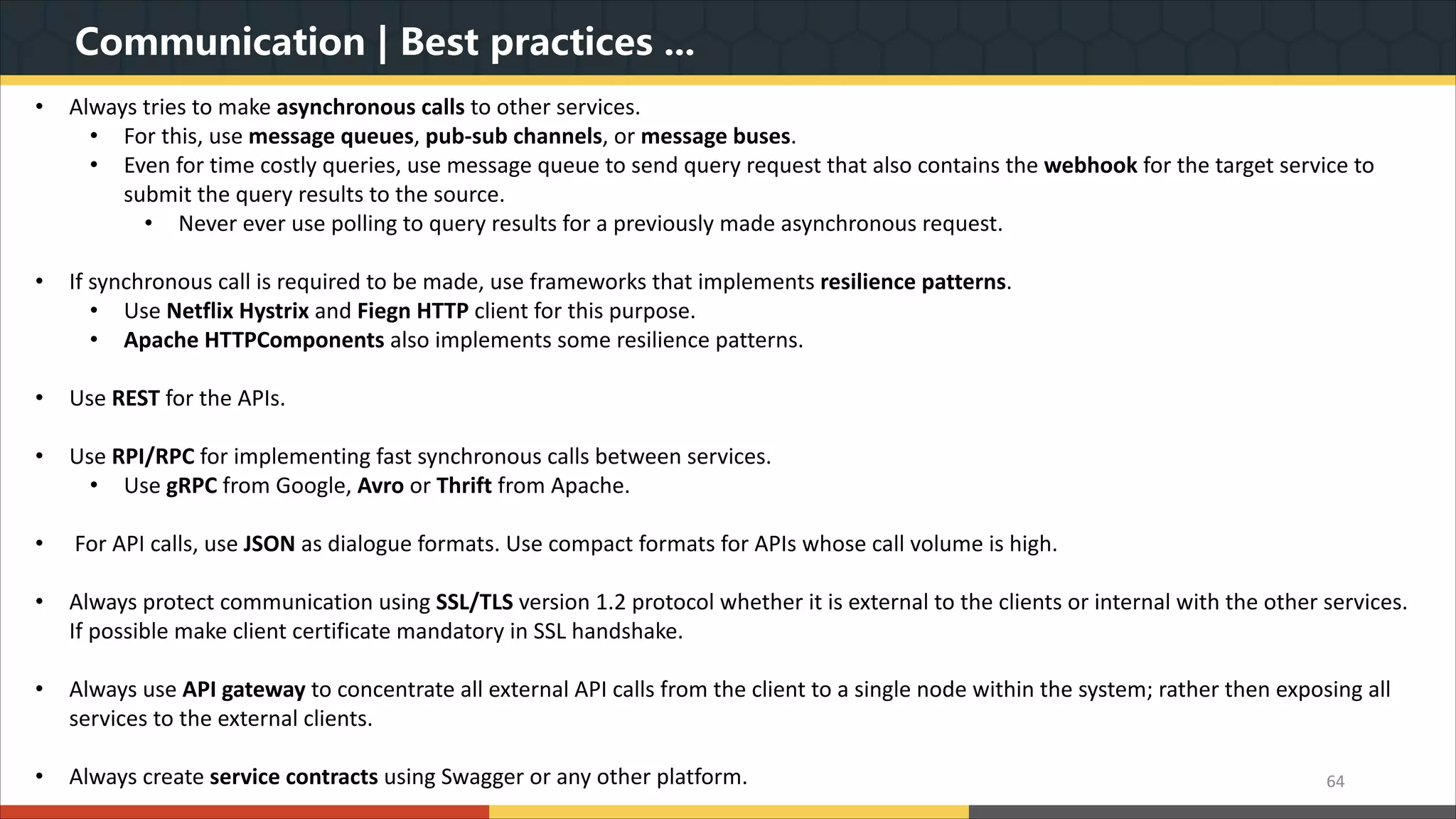 Communication | Best practices ... 64 • Always tries to make asynchronous calls to other services. • For this, use message queues, pub-sub channels, or message buses. • Even for time costly queries, use message queue to send query request that also contains the webhook for the target service to submit the query results to the source. • Never ever use polling to query results for a previously made asynchronous request. • If synchronous call is required to be made, use frameworks that implements resilience patterns. • Use Netflix Hystrix and Fiegn HTTP client for this purpose. • Apache HTTPComponents also implements some resilience patterns. • Use REST for the APIs. • Use RPI/RPC for implementing fast synchronous calls between services. • Use gRPC from Google, Avro or Thrift from Apache. • For API calls, use JSON as dialogue formats. Use compact formats for APIs whose call volume is high. • Always protect communication using SSL/TLS version 1.2 protocol whether it is external to the clients or internal with the other services. If possible make client certificate mandatory in SSL handshake. • Always use API gateway to concentrate all external API calls from the client to a single node within the system; rather then exposing all services to the external clients. • Always create service contracts using Swagger or any other platform. 