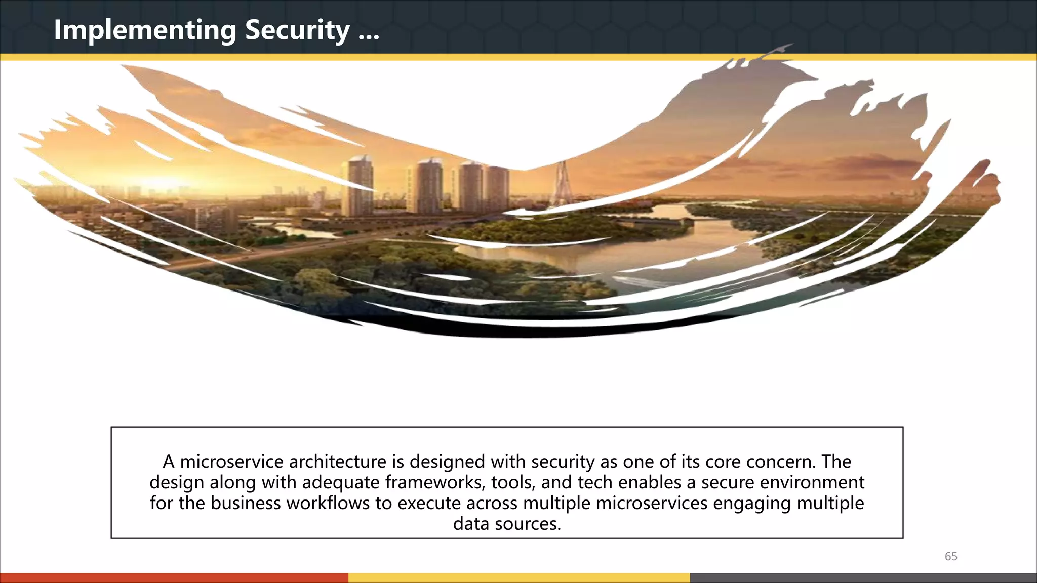 Implementing Security ... 我们本着实用美观的原则,为您精心设计最专业的PPT作品.模板内页图表的文字.色块.图片均可自由 编辑.改色.替换.我们本着实用美观的原则,为您精心设计最专业的PPT作品.模板内页图表的文字.色 块.图片均可自由编辑.改色.替换. A microservice architecture is designed with security as one of its core concern. The design along with adequate frameworks, tools, and tech enables a secure environment for the business workflows to execute across multiple microservices engaging multiple data sources. 65 