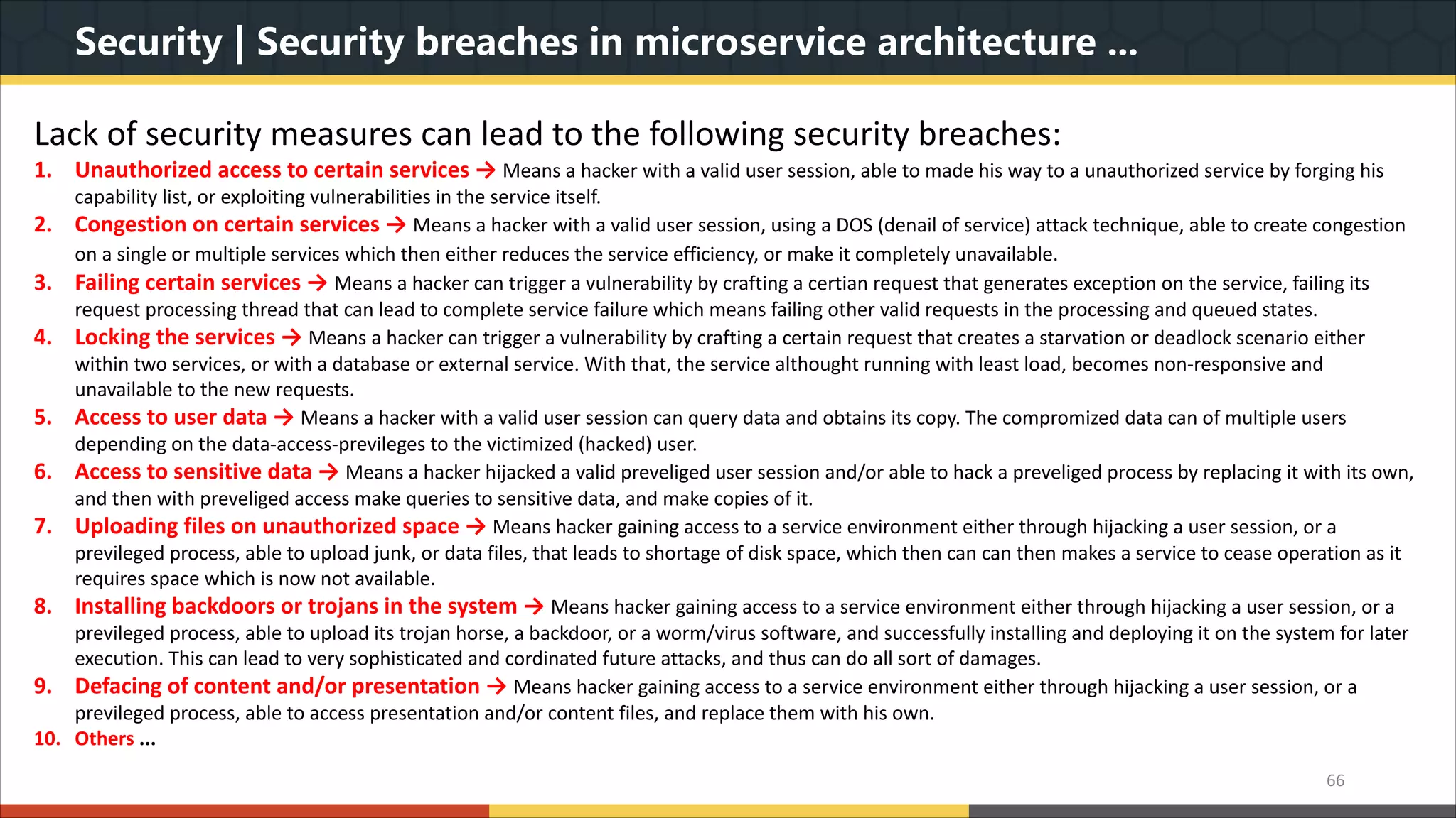 Security | Security breaches in microservice architecture ... 66 Lack of security measures can lead to the following security breaches: 1. Unauthorized access to certain services → Means a hacker with a valid user session, able to made his way to a unauthorized service by forging his capability list, or exploiting vulnerabilities in the service itself. 2. Congestion on certain services → Means a hacker with a valid user session, using a DOS (denail of service) attack technique, able to create congestion on a single or multiple services which then either reduces the service efficiency, or make it completely unavailable. 3. Failing certain services → Means a hacker can trigger a vulnerability by crafting a certian request that generates exception on the service, failing its request processing thread that can lead to complete service failure which means failing other valid requests in the processing and queued states. 4. Locking the services → Means a hacker can trigger a vulnerability by crafting a certain request that creates a starvation or deadlock scenario either within two services, or with a database or external service. With that, the service althought running with least load, becomes non-responsive and unavailable to the new requests. 5. Access to user data → Means a hacker with a valid user session can query data and obtains its copy. The compromized data can of multiple users depending on the data-access-previleges to the victimized (hacked) user. 6. Access to sensitive data → Means a hacker hijacked a valid preveliged user session and/or able to hack a preveliged process by replacing it with its own, and then with preveliged access make queries to sensitive data, and make copies of it. 7. Uploading files on unauthorized space → Means hacker gaining access to a service environment either through hijacking a user session, or a previleged process, able to upload junk, or data files, that leads to shortage of disk space, which then can can then makes a service to cease operation as it requires space which is now not available. 8. Installing backdoors or trojans in the system → Means hacker gaining access to a service environment either through hijacking a user session, or a previleged process, able to upload its trojan horse, a backdoor, or a worm/virus software, and successfully installing and deploying it on the system for later execution. This can lead to very sophisticated and cordinated future attacks, and thus can do all sort of damages. 9. Defacing of content and/or presentation → Means hacker gaining access to a service environment either through hijacking a user session, or a previleged process, able to access presentation and/or content files, and replace them with his own. 10. Others ... 