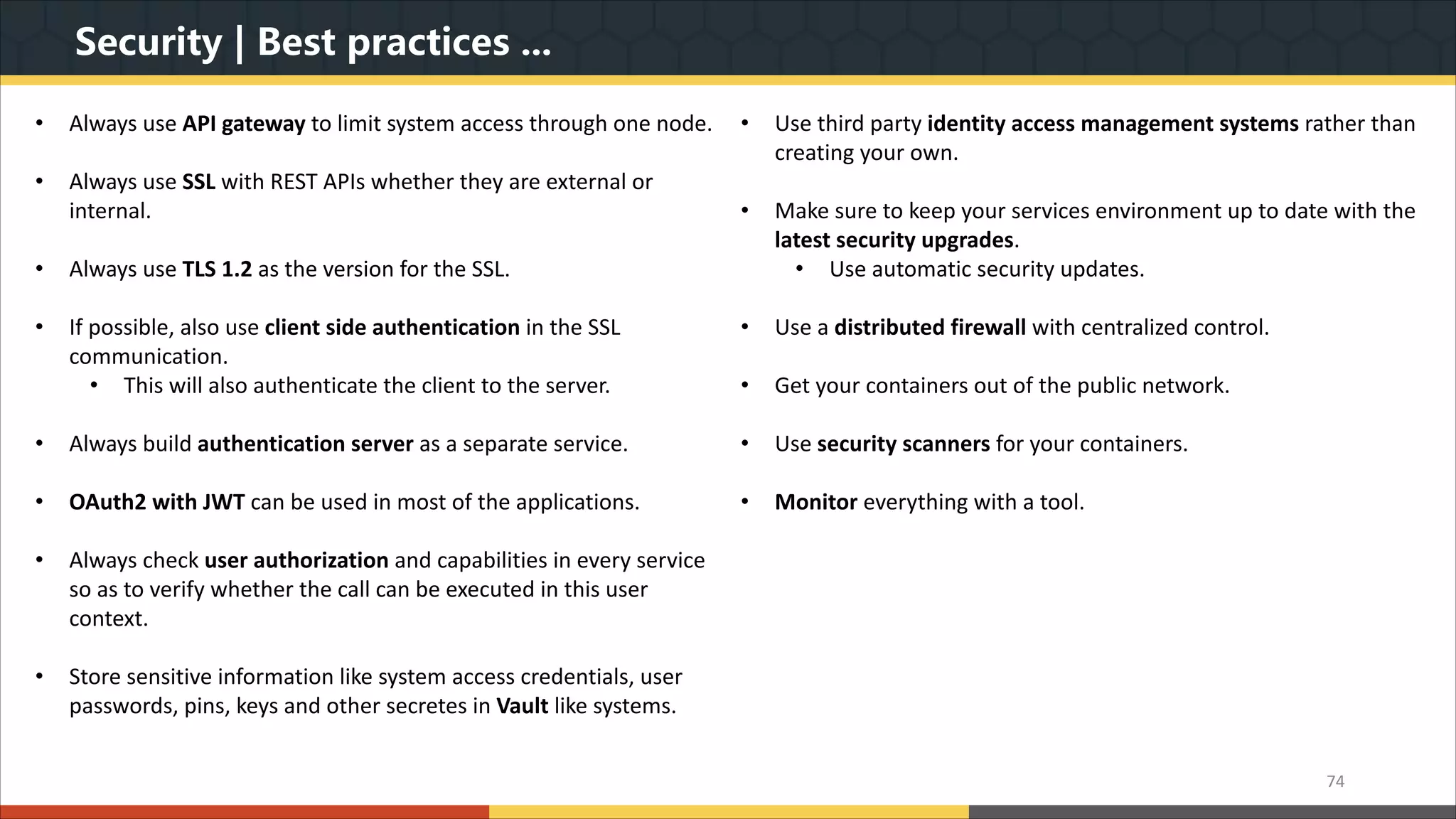 Security | Best practices ... 74 • Always use API gateway to limit system access through one node. • Always use SSL with REST APIs whether they are external or internal. • Always use TLS 1.2 as the version for the SSL. • If possible, also use client side authentication in the SSL communication. • This will also authenticate the client to the server. • Always build authentication server as a separate service. • OAuth2 with JWT can be used in most of the applications. • Always check user authorization and capabilities in every service so as to verify whether the call can be executed in this user context. • Store sensitive information like system access credentials, user passwords, pins, keys and other secretes in Vault like systems. • Use third party identity access management systems rather than creating your own. • Make sure to keep your services environment up to date with the latest security upgrades. • Use automatic security updates. • Use a distributed firewall with centralized control. • Get your containers out of the public network. • Use security scanners for your containers. • Monitor everything with a tool. 