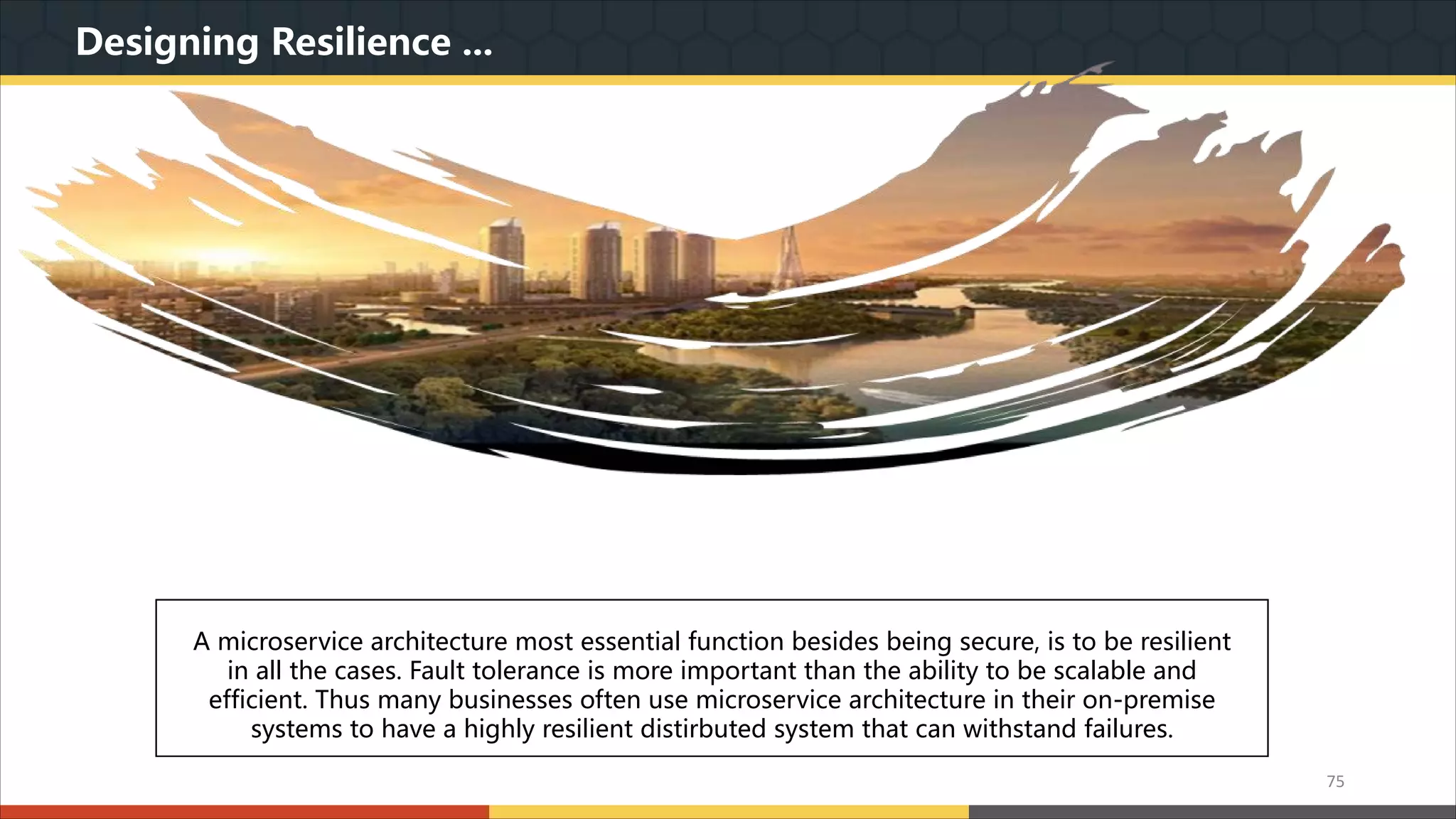 Designing Resilience ... 我们本着实用美观的原则,为您精心设计最专业的PPT作品.模板内页图表的文字.色块.图片均可自由 编辑.改色.替换.我们本着实用美观的原则,为您精心设计最专业的PPT作品.模板内页图表的文字.色 块.图片均可自由编辑.改色.替换. A microservice architecture most essential function besides being secure, is to be resilient in all the cases. Fault tolerance is more important than the ability to be scalable and efficient. Thus many businesses often use microservice architecture in their on-premise systems to have a highly resilient distirbuted system that can withstand failures. 75 
