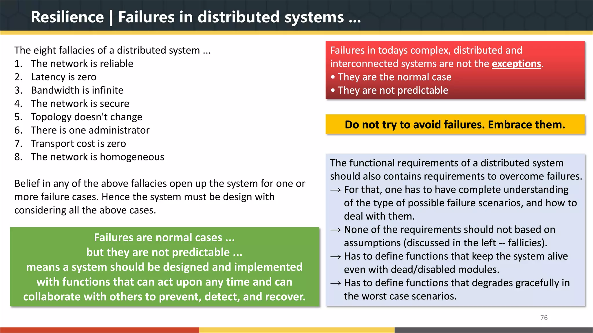 Resilience | Failures in distributed systems ... 76 Failures in todays complex, distributed and interconnected systems are not the exceptions. • They are the normal case • They are not predictable The eight fallacies of a distributed system ... 1. The network is reliable 2. Latency is zero 3. Bandwidth is infinite 4. The network is secure 5. Topology doesn't change 6. There is one administrator 7. Transport cost is zero 8. The network is homogeneous Belief in any of the above fallacies open up the system for one or more failure cases. Hence the system must be design with considering all the above cases. Do not try to avoid failures. Embrace them. The functional requirements of a distributed system should also contains requirements to overcome failures. → For that, one has to have complete understanding of the type of possible failure scenarios, and how to deal with them. → None of the requirements should not based on assumptions (discussed in the left -- fallicies). → Has to define functions that keep the system alive even with dead/disabled modules. → Has to define functions that degrades gracefully in the worst case scenarios. Failures are normal cases ... but they are not predictable ... means a system should be designed and implemented with functions that can act upon any time and can collaborate with others to prevent, detect, and recover. 