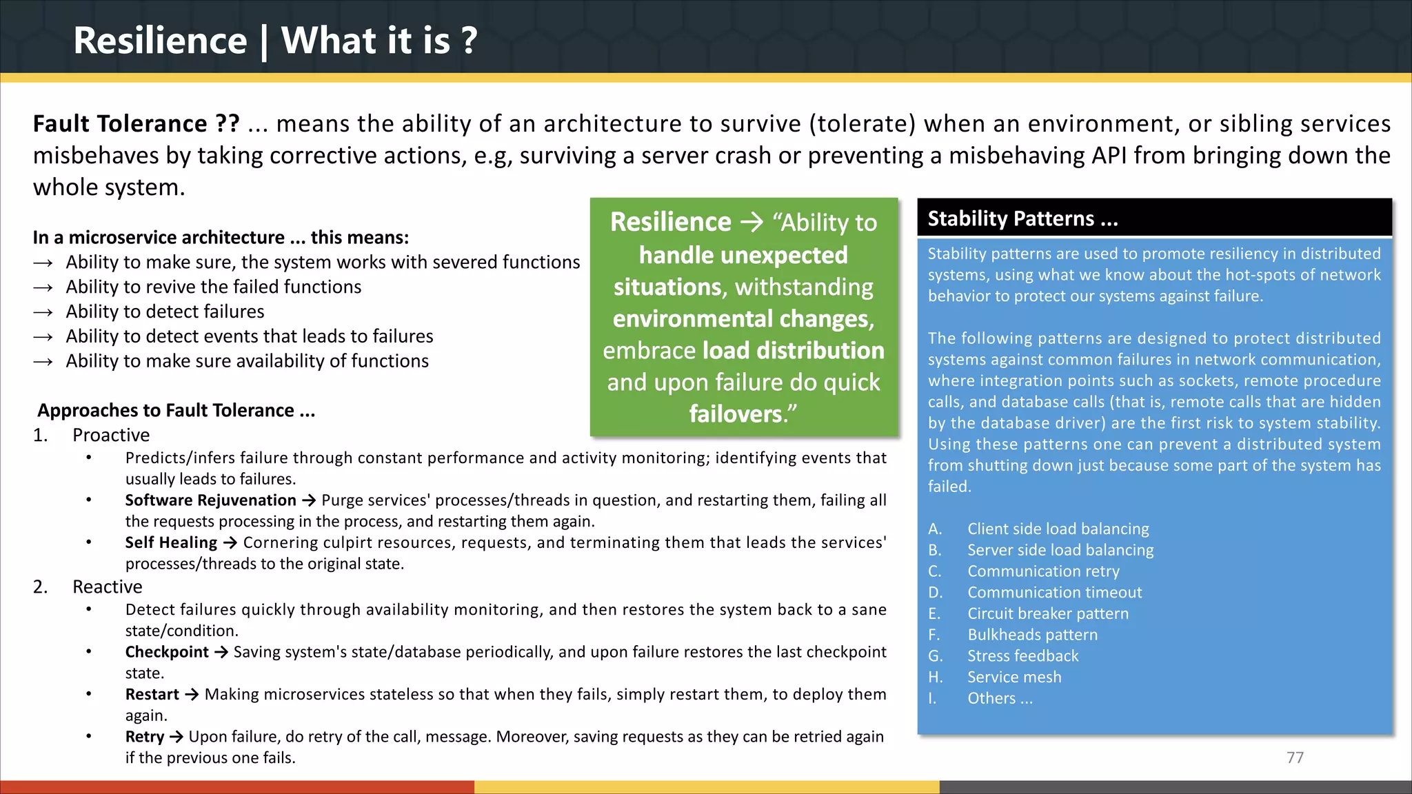Resilience | What it is ? In a microservice architecture ... this means: → Ability to make sure, the system works with severed functions → Ability to revive the failed functions → Ability to detect failures → Ability to detect events that leads to failures → Ability to make sure availability of functions Approaches to Fault Tolerance ... 1. Proactive • Predicts/infers failure through constant performance and activity monitoring; identifying events that usually leads to failures. • Software Rejuvenation → Purge services' processes/threads in question, and restarting them, failing all the requests processing in the process, and restarting them again. • Self Healing → Cornering culpirt resources, requests, and terminating them that leads the services' processes/threads to the original state. 2. Reactive • Detect failures quickly through availability monitoring, and then restores the system back to a sane state/condition. • Checkpoint → Saving system's state/database periodically, and upon failure restores the last checkpoint state. • Restart → Making microservices stateless so that when they fails, simply restart them, to deploy them again. • Retry → Upon failure, do retry of the call, message. Moreover, saving requests as they can be retried again if the previous one fails. 77 Fault Tolerance ?? ... means the ability of an architecture to survive (tolerate) when an environment, or sibling services misbehaves by taking corrective actions, e.g, surviving a server crash or preventing a misbehaving API from bringing down the whole system. Resilience → “Ability to handle unexpected situations, withstanding environmental changes, embrace load distribution and upon failure do quick failovers.” Stability Patterns ... Stability patterns are used to promote resiliency in distributed systems, using what we know about the hot-spots of network behavior to protect our systems against failure. The following patterns are designed to protect distributed systems against common failures in network communication, where integration points such as sockets, remote procedure calls, and database calls (that is, remote calls that are hidden by the database driver) are the first risk to system stability. Using these patterns one can prevent a distributed system from shutting down just because some part of the system has failed. A. Client side load balancing B. Server side load balancing C. Communication retry D. Communication timeout E. Circuit breaker pattern F. Bulkheads pattern G. Stress feedback H. Service mesh I. Others ... 