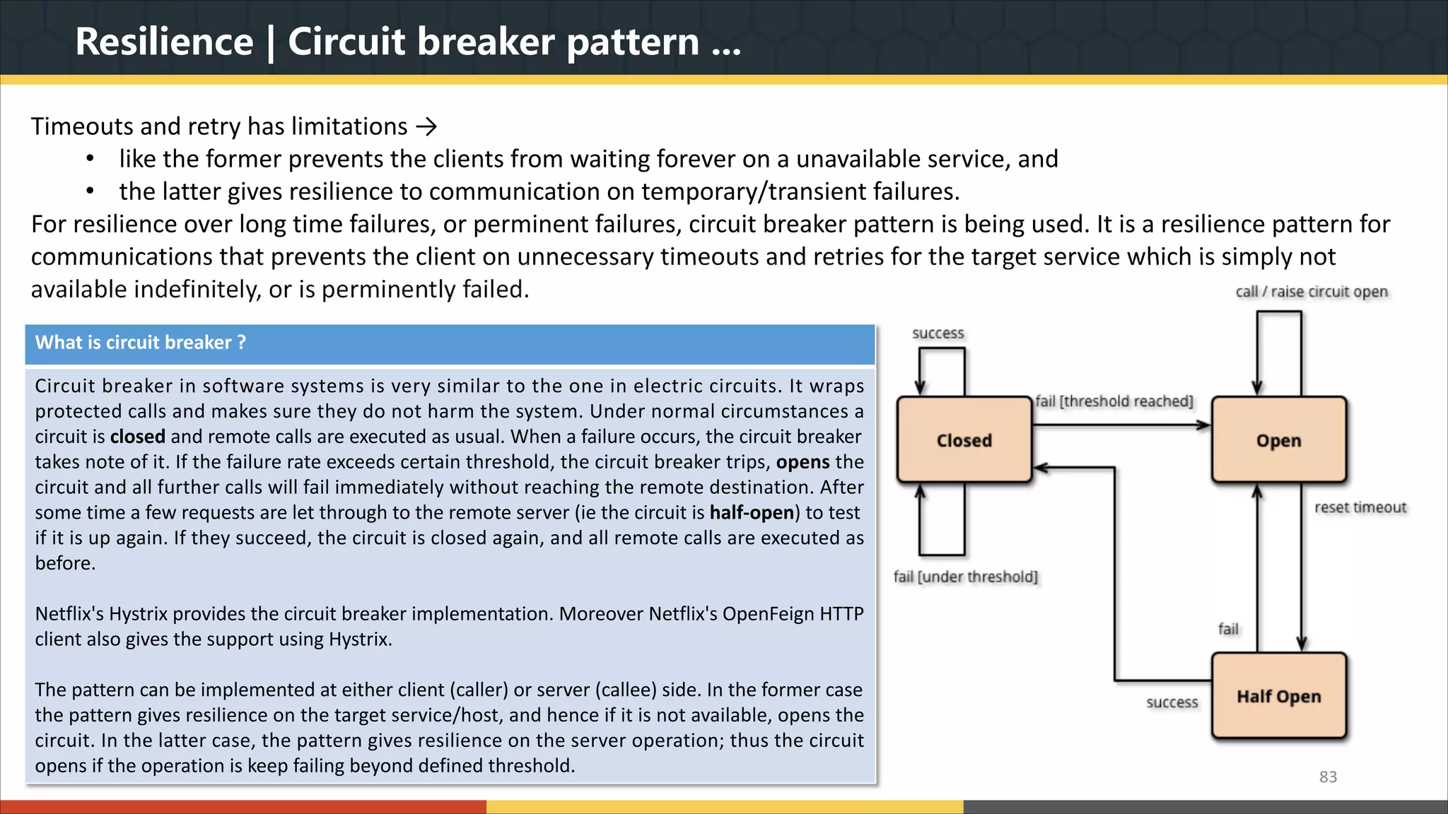 Resilience | Circuit breaker pattern ... 83 Timeouts and retry has limitations → • like the former prevents the clients from waiting forever on a unavailable service, and • the latter gives resilience to communication on temporary/transient failures. For resilience over long time failures, or perminent failures, circuit breaker pattern is being used. It is a resilience pattern for communications that prevents the client on unnecessary timeouts and retries for the target service which is simply not available indefinitely, or is perminently failed. What is circuit breaker ? Circuit breaker in software systems is very similar to the one in electric circuits. It wraps protected calls and makes sure they do not harm the system. Under normal circumstances a circuit is closed and remote calls are executed as usual. When a failure occurs, the circuit breaker takes note of it. If the failure rate exceeds certain threshold, the circuit breaker trips, opens the circuit and all further calls will fail immediately without reaching the remote destination. After some time a few requests are let through to the remote server (ie the circuit is half-open) to test if it is up again. If they succeed, the circuit is closed again, and all remote calls are executed as before. Netflix's Hystrix provides the circuit breaker implementation. Moreover Netflix's OpenFeign HTTP client also gives the support using Hystrix. The pattern can be implemented at either client (caller) or server (callee) side. In the former case the pattern gives resilience on the target service/host, and hence if it is not available, opens the circuit. In the latter case, the pattern gives resilience on the server operation; thus the circuit opens if the operation is keep failing beyond defined threshold. 