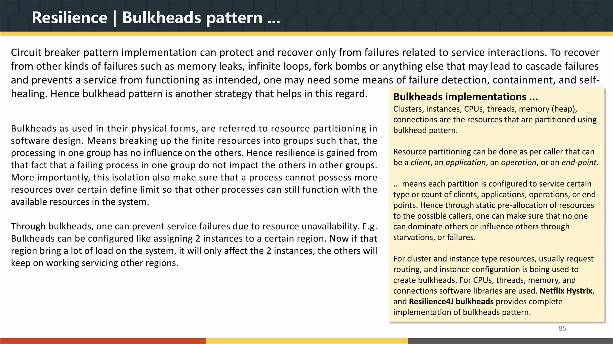 Resilience | Bulkheads pattern ... 85 Circuit breaker pattern implementation can protect and recover only from failures related to service interactions. To recover from other kinds of failures such as memory leaks, infinite loops, fork bombs or anything else that may lead to cascade failures and prevents a service from functioning as intended, one may need some means of failure detection, containment, and self- healing. Hence bulkhead pattern is another strategy that helps in this regard. Bulkheads as used in their physical forms, are referred to resource partitioning in software design. Means breaking up the finite resources into groups such that, the processing in one group has no influence on the others. Hence resilience is gained from that fact that a failing process in one group do not impact the others in other groups. More importantly, this isolation also make sure that a process cannot possess more resources over certain define limit so that other processes can still function with the available resources in the system. Through bulkheads, one can prevent service failures due to resource unavailability. E.g. Bulkheads can be configured like assigning 2 instances to a certain region. Now if that region bring a lot of load on the system, it will only affect the 2 instances, the others will keep on working servicing other regions. Bulkheads implementations ... Clusters, instances, CPUs, threads, memory (heap), connections are the resources that are partitioned using bulkhead pattern. Resource partitioning can be done as per caller that can be a client, an application, an operation, or an end-point. ... means each partition is configured to service certain type or count of clients, applications, operations, or end- points. Hence through static pre-allocation of resources to the possible callers, one can make sure that no one can dominate others or influence others through starvations, or failures. For cluster and instance type resources, usually request routing, and instance configuration is being used to create bulkheads. For CPUs, threads, memory, and connections software libraries are used. Netflix Hystrix, and Resilience4J bulkheads provides complete implementation of bulkheads pattern. 