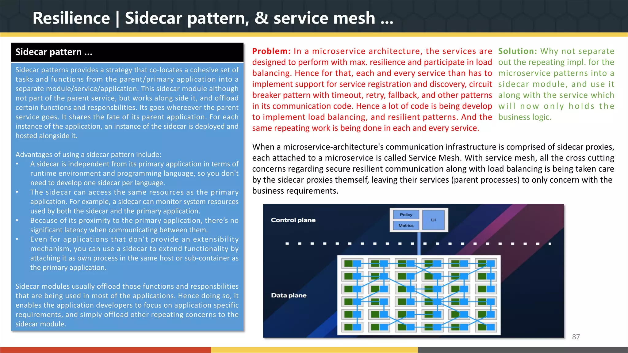 Resilience | Sidecar pattern, & service mesh ... 87 When a microservice-architecture's communication infrastructure is comprised of sidecar proxies, each attached to a microservice is called Service Mesh. With service mesh, all the cross cutting concerns regarding secure resilient communication along with load balancing is being taken care by the sidecar proxies themself, leaving their services (parent processes) to only concern with the business requirements. Problem: In a microservice architecture, the services are designed to perform with max. resilience and participate in load balancing. Hence for that, each and every service than has to implement support for service registration and discovery, circuit breaker pattern with timeout, retry, fallback, and other patterns in its communication code. Hence a lot of code is being develop to implement load balancing, and resilient patterns. And the same repeating work is being done in each and every service. Solution: Why not separate out the repeating impl. for the microservice patterns into a sidecar module, and use it along with the service which will now only hold s t h e business logic. Sidecar pattern ... Sidecar patterns provides a strategy that co-locates a cohesive set of tasks and functions from the parent/primary application into a separate module/service/application. This sidecar module although not part of the parent service, but works along side it, and offload certain functions and responsbilities. Its goes whereever the parent service goes. It shares the fate of its parent application. For each instance of the application, an instance of the sidecar is deployed and hosted alongside it. Advantages of using a sidecar pattern include: • A sidecar is independent from its primary application in terms of runtime environment and programming language, so you don't need to develop one sidecar per language. • The sidecar can access the same resources as the primary application. For example, a sidecar can monitor system resources used by both the sidecar and the primary application. • Because of its proximity to the primary application, there’s no significant latency when communicating between them. • Even for applications that don’t provide an extensibility mechanism, you can use a sidecar to extend functionality by attaching it as own process in the same host or sub-container as the primary application. Sidecar modules usually offload those functions and responsbilities that are being used in most of the applications. Hence doing so, it enables the application developers to focus on application specific requirements, and simply offload other repeating concerns to the sidecar module. 