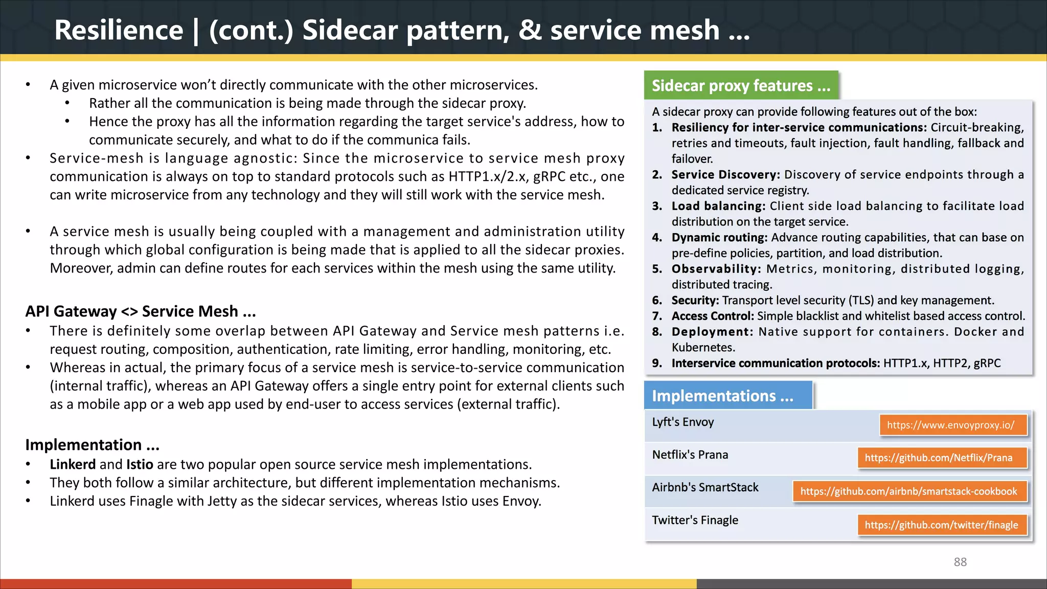 Resilience | (cont.) Sidecar pattern, & service mesh ... 88 Sidecar proxy features ... A sidecar proxy can provide following features out of the box: 1. Resiliency for inter-service communications: Circuit-breaking, retries and timeouts, fault injection, fault handling, fallback and failover. 2. Service Discovery: Discovery of service endpoints through a dedicated service registry. 3. Load balancing: Client side load balancing to facilitate load distribution on the target service. 4. Dynamic routing: Advance routing capabilities, that can base on pre-define policies, partition, and load distribution. 5. Observability: Metrics, monitoring, distributed logging, distributed tracing. 6. Security: Transport level security (TLS) and key management. 7. Access Control: Simple blacklist and whitelist based access control. 8. Deployment: Native support for containers. Docker and Kubernetes. 9. Interservice communication protocols: HTTP1.x, HTTP2, gRPC Implementations ... Lyft's Envoy Netflix's Prana Airbnb's SmartStack Twitter's Finagle https://github.com/twitter/finagle https://github.com/airbnb/smartstack-cookbook https://github.com/Netflix/Prana https://www.envoyproxy.io/ • A given microservice won’t directly communicate with the other microservices. • Rather all the communication is being made through the sidecar proxy. • Hence the proxy has all the information regarding the target service's address, how to communicate securely, and what to do if the communica fails. • Service-mesh is language agnostic: Since the microservice to service mesh proxy communication is always on top to standard protocols such as HTTP1.x/2.x, gRPC etc., one can write microservice from any technology and they will still work with the service mesh. • A service mesh is usually being coupled with a management and administration utility through which global configuration is being made that is applied to all the sidecar proxies. Moreover, admin can define routes for each services within the mesh using the same utility. API Gateway <> Service Mesh ... • There is definitely some overlap between API Gateway and Service mesh patterns i.e. request routing, composition, authentication, rate limiting, error handling, monitoring, etc. • Whereas in actual, the primary focus of a service mesh is service-to-service communication (internal traffic), whereas an API Gateway offers a single entry point for external clients such as a mobile app or a web app used by end-user to access services (external traffic). Implementation ... • Linkerd and Istio are two popular open source service mesh implementations. • They both follow a similar architecture, but different implementation mechanisms. • Linkerd uses Finagle with Jetty as the sidecar services, whereas Istio uses Envoy. 