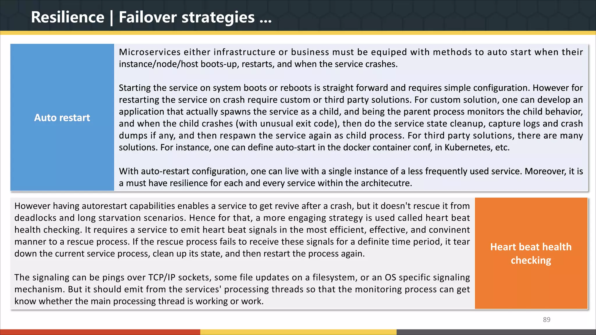 Resilience | Failover strategies ... 89 Auto restart Microservices either infrastructure or business must be equiped with methods to auto start when their instance/node/host boots-up, restarts, and when the service crashes. Starting the service on system boots or reboots is straight forward and requires simple configuration. However for restarting the service on crash require custom or third party solutions. For custom solution, one can develop an application that actually spawns the service as a child, and being the parent process monitors the child behavior, and when the child crashes (with unusual exit code), then do the service state cleanup, capture logs and crash dumps if any, and then respawn the service again as child process. For third party solutions, there are many solutions. For instance, one can define auto-start in the docker container conf, in Kubernetes, etc. With auto-restart configuration, one can live with a single instance of a less frequently used service. Moreover, it is a must have resilience for each and every service within the architecutre. However having autorestart capabilities enables a service to get revive after a crash, but it doesn't rescue it from deadlocks and long starvation scenarios. Hence for that, a more engaging strategy is used called heart beat health checking. It requires a service to emit heart beat signals in the most efficient, effective, and convinent manner to a rescue process. If the rescue process fails to receive these signals for a definite time period, it tear down the current service process, clean up its state, and then restart the process again. The signaling can be pings over TCP/IP sockets, some file updates on a filesystem, or an OS specific signaling mechanism. But it should emit from the services' processing threads so that the monitoring process can get know whether the main processing thread is working or work. Heart beat health checking 