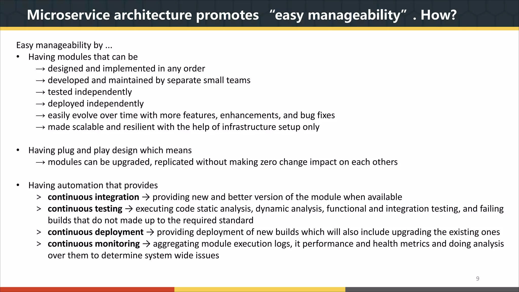 Microservice architecture promotes “easy manageability”. How? 9 Easy manageability by ... • Having modules that can be → designed and implemented in any order → developed and maintained by separate small teams → tested independently → deployed independently → easily evolve over time with more features, enhancements, and bug fixes → made scalable and resilient with the help of infrastructure setup only • Having plug and play design which means → modules can be upgraded, replicated without making zero change impact on each others • Having automation that provides > continuous integration → providing new and better version of the module when available > continuous testing → executing code static analysis, dynamic analysis, functional and integration testing, and failing builds that do not made up to the required standard > continuous deployment → providing deployment of new builds which will also include upgrading the existing ones > continuous monitoring → aggregating module execution logs, it performance and health metrics and doing analysis over them to determine system wide issues 