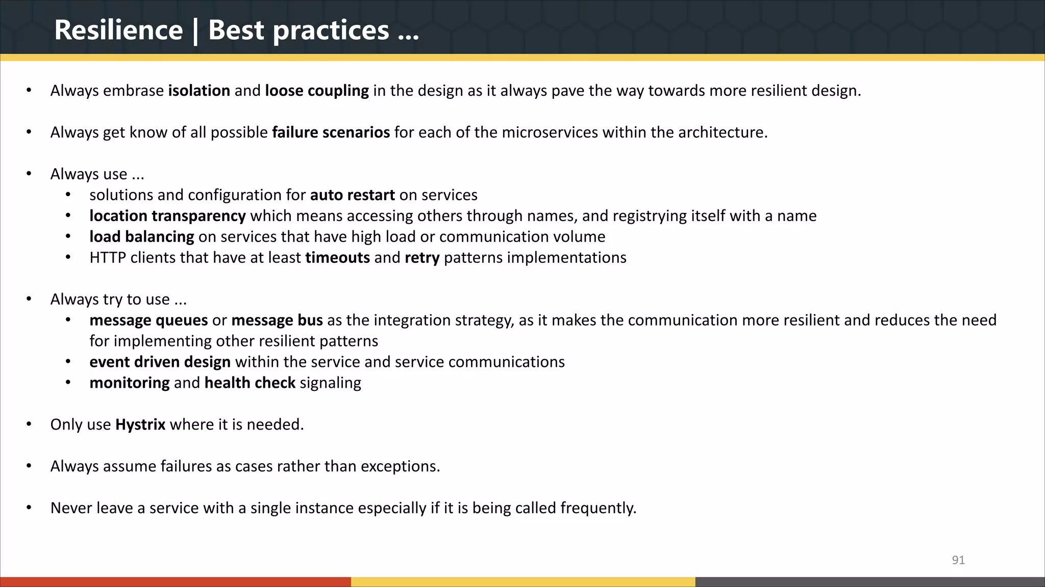 Resilience | Best practices ... 91 • Always embrase isolation and loose coupling in the design as it always pave the way towards more resilient design. • Always get know of all possible failure scenarios for each of the microservices within the architecture. • Always use ... • solutions and configuration for auto restart on services • location transparency which means accessing others through names, and registrying itself with a name • load balancing on services that have high load or communication volume • HTTP clients that have at least timeouts and retry patterns implementations • Always try to use ... • message queues or message bus as the integration strategy, as it makes the communication more resilient and reduces the need for implementing other resilient patterns • event driven design within the service and service communications • monitoring and health check signaling • Only use Hystrix where it is needed. • Always assume failures as cases rather than exceptions. • Never leave a service with a single instance especially if it is being called frequently. 