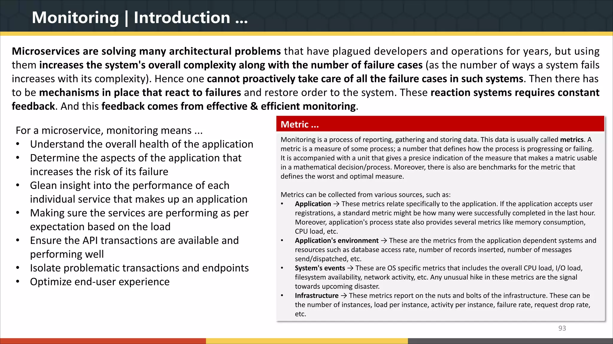 Monitoring | Introduction ... 93 Microservices are solving many architectural problems that have plagued developers and operations for years, but using them increases the system's overall complexity along with the number of failure cases (as the number of ways a system fails increases with its complexity). Hence one cannot proactively take care of all the failure cases in such systems. Then there has to be mechanisms in place that react to failures and restore order to the system. These reaction systems requires constant feedback. And this feedback comes from effective & efficient monitoring. Metric ... Monitoring is a process of reporting, gathering and storing data. This data is usually called metrics. A metric is a measure of some process; a number that defines how the process is progressing or failing. It is accompanied with a unit that gives a presice indication of the measure that makes a matric usable in a mathematical decision/process. Moreover, there is also are benchmarks for the metric that defines the worst and optimal measure. Metrics can be collected from various sources, such as: • Application → These metrics relate specifically to the application. If the application accepts user registrations, a standard metric might be how many were successfully completed in the last hour. Moreover, application's process state also provides several metrics like memory consumption, CPU load, etc. • Application's environment → These are the metrics from the application dependent systems and resources such as database access rate, number of records inserted, number of messages send/dispatched, etc. • System's events → These are OS specific metrics that includes the overall CPU load, I/O load, filesystem availability, network activity, etc. Any unusual hike in these metrics are the signal towards upcoming disaster. • Infrastructure → These metrics report on the nuts and bolts of the infrastructure. These can be the number of instances, load per instance, activity per instance, failure rate, request drop rate, etc. For a microservice, monitoring means ... • Understand the overall health of the application • Determine the aspects of the application that increases the risk of its failure • Glean insight into the performance of each individual service that makes up an application • Making sure the services are performing as per expectation based on the load • Ensure the API transactions are available and performing well • Isolate problematic transactions and endpoints • Optimize end-user experience 
