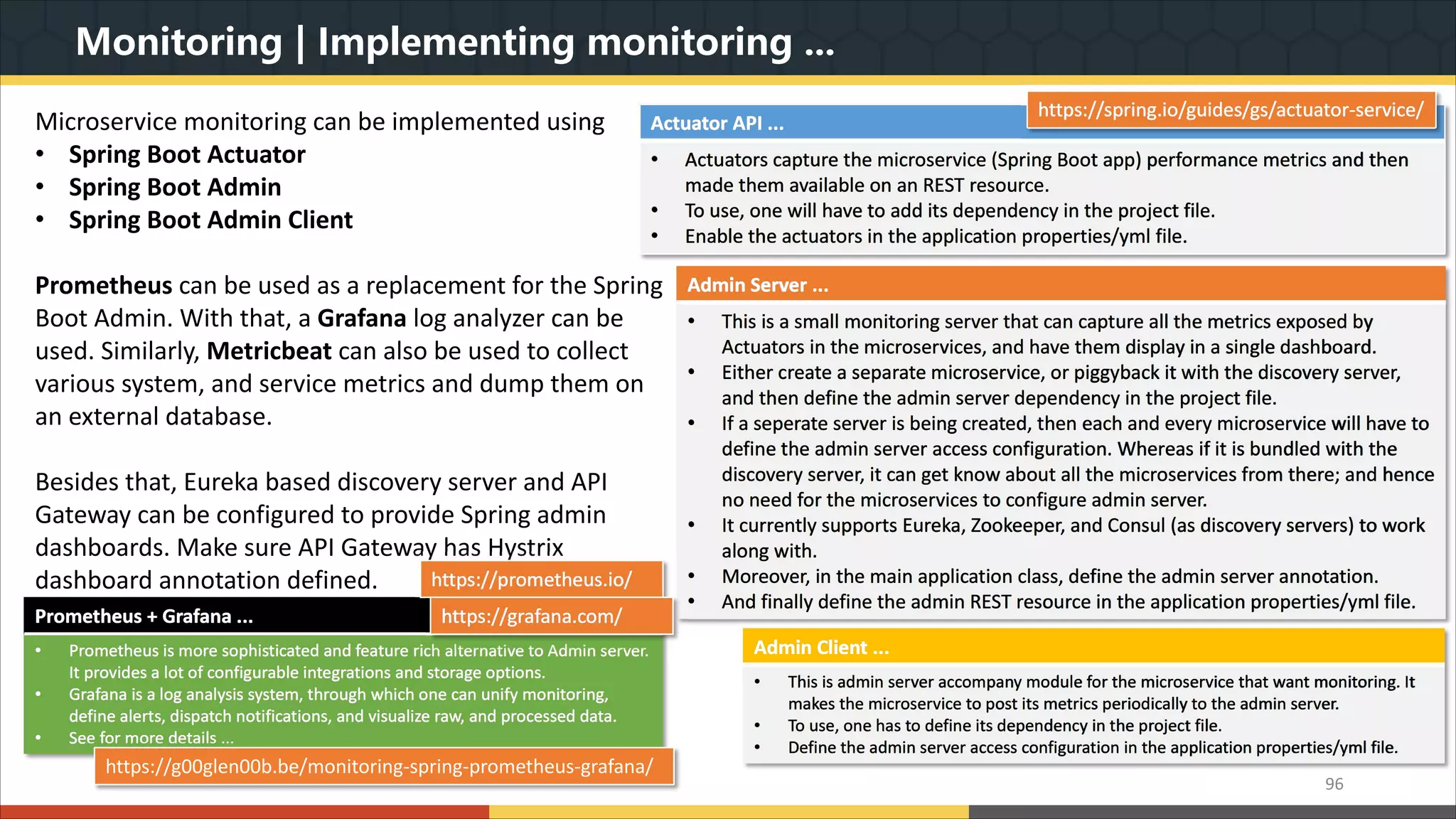 Monitoring | Implementing monitoring ... 96 Microservice monitoring can be implemented using • Spring Boot Actuator • Spring Boot Admin • Spring Boot Admin Client Prometheus can be used as a replacement for the Spring Boot Admin. With that, a Grafana log analyzer can be used. Similarly, Metricbeat can also be used to collect various system, and service metrics and dump them on an external database. Besides that, Eureka based discovery server and API Gateway can be configured to provide Spring admin dashboards. Make sure API Gateway has Hystrix dashboard annotation defined. Actuator API ... • Actuators capture the microservice (Spring Boot app) performance metrics and then made them available on an REST resource. • To use, one will have to add its dependency in the project file. • Enable the actuators in the application properties/yml file. https://spring.io/guides/gs/actuator-service/ Admin Server ... • This is a small monitoring server that can capture all the metrics exposed by Actuators in the microservices, and have them display in a single dashboard. • Either create a separate microservice, or piggyback it with the discovery server, and then define the admin server dependency in the project file. • If a seperate server is being created, then each and every microservice will have to define the admin server access configuration. Whereas if it is bundled with the discovery server, it can get know about all the microservices from there; and hence no need for the microservices to configure admin server. • It currently supports Eureka, Zookeeper, and Consul (as discovery servers) to work along with. • Moreover, in the main application class, define the admin server annotation. • And finally define the admin REST resource in the application properties/yml file. Prometheus + Grafana ... • Prometheus is more sophisticated and feature rich alternative to Admin server. It provides a lot of configurable integrations and storage options. • Grafana is a log analysis system, through which one can unify monitoring, define alerts, dispatch notifications, and visualize raw, and processed data. • See for more details ... https://prometheus.io/ https://grafana.com/ Admin Client ... • This is admin server accompany module for the microservice that want monitoring. It makes the microservice to post its metrics periodically to the admin server. • To use, one has to define its dependency in the project file. • Define the admin server access configuration in the application properties/yml file. https://g00glen00b.be/monitoring-spring-prometheus-grafana/ 