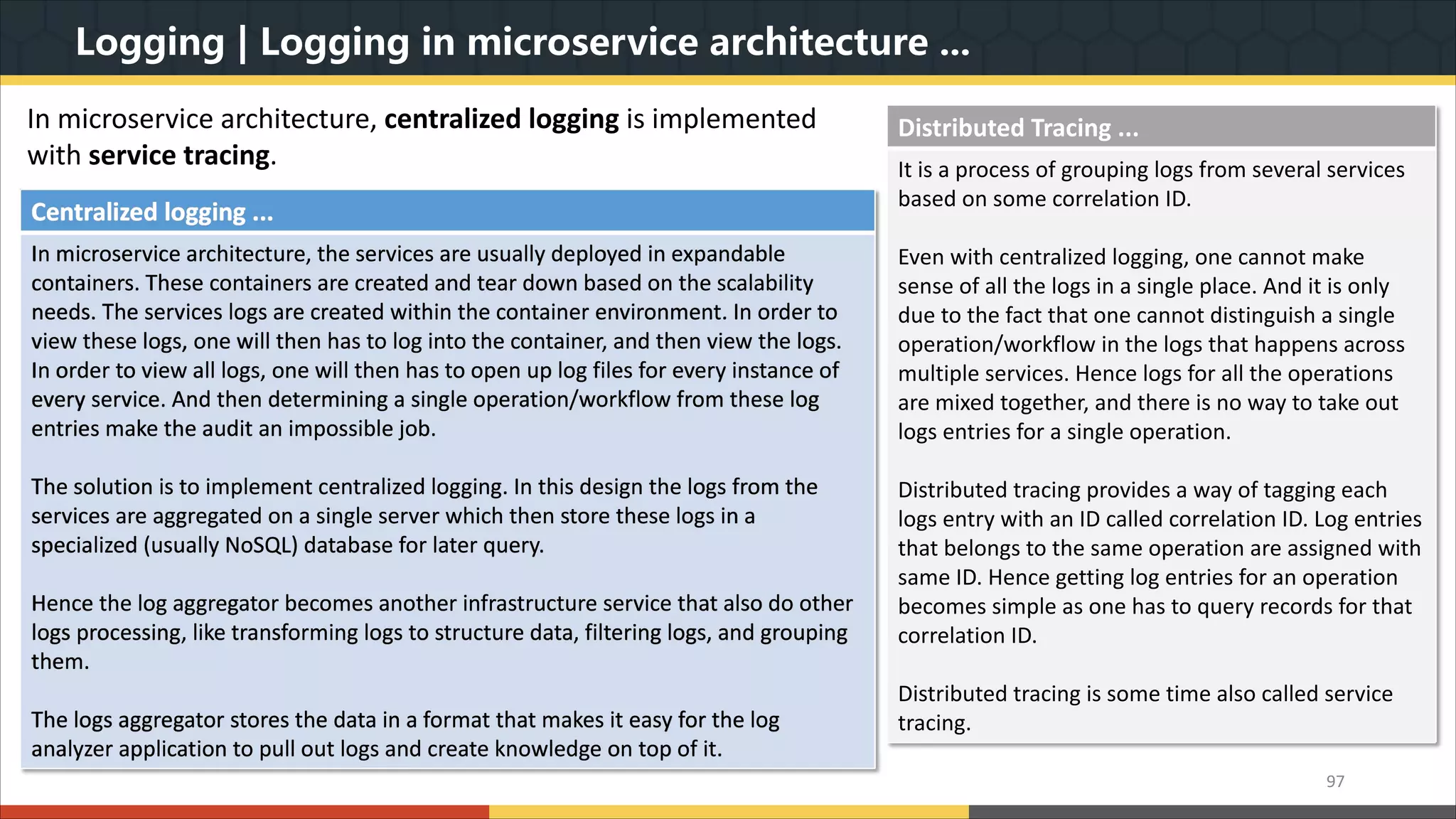 Logging | Logging in microservice architecture ... 97 Centralized logging ... In microservice architecture, the services are usually deployed in expandable containers. These containers are created and tear down based on the scalability needs. The services logs are created within the container environment. In order to view these logs, one will then has to log into the container, and then view the logs. In order to view all logs, one will then has to open up log files for every instance of every service. And then determining a single operation/workflow from these log entries make the audit an impossible job. The solution is to implement centralized logging. In this design the logs from the services are aggregated on a single server which then store these logs in a specialized (usually NoSQL) database for later query. Hence the log aggregator becomes another infrastructure service that also do other logs processing, like transforming logs to structure data, filtering logs, and grouping them. The logs aggregator stores the data in a format that makes it easy for the log analyzer application to pull out logs and create knowledge on top of it. In microservice architecture, centralized logging is implemented with service tracing. Distributed Tracing ... It is a process of grouping logs from several services based on some correlation ID. Even with centralized logging, one cannot make sense of all the logs in a single place. And it is only due to the fact that one cannot distinguish a single operation/workflow in the logs that happens across multiple services. Hence logs for all the operations are mixed together, and there is no way to take out logs entries for a single operation. Distributed tracing provides a way of tagging each logs entry with an ID called correlation ID. Log entries that belongs to the same operation are assigned with same ID. Hence getting log entries for an operation becomes simple as one has to query records for that correlation ID. Distributed tracing is some time also called service tracing. 