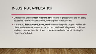 INDUSTRIAL APPLICATION
• Ultrasound is used to clean machine parts located in places which are not easily
accessible - electronic components, internal parts, spiral parts etc.
• It is used to detect defects, flaws, cracks in machine parts, bridges, building etc.
Ultrasound waves are passed at one end and monitored using detectors. If there
are laws or cracks, then the ultrasound waves are reflected back indicating the
presence of a defect.
 
