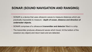 SONAR (SOUND NAVIGATION AND RANGING)
• SONAR is a device that uses ultrasonic waves to measure distances which are
practically impossible to measure - depth of ocean, distance and direction of
underwater objects.
• SONAR comprises of a ultrasound transmitter and detector fitted in a ship.
• The transmitter produces ultrasound waves which travel, hit the bottom of the
ocean(or any object) and return back and are detected.
 