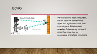 ECHO
• When we shout near a mountain,
we will hear the same sound
again and again with small time
interval gaps. This is called
an echo. Echoes may be heard
more than once due to
successive or multiple reflections
 