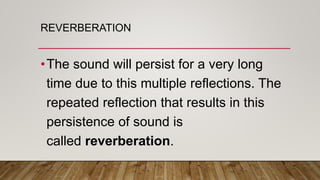 REVERBERATION
•The sound will persist for a very long
time due to this multiple reflections. The
repeated reflection that results in this
persistence of sound is
called reverberation.
 