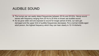 AUDIBLE SOUND
 The human ear can easily detect frequencies between 20 Hz and 20 KHz. Hence sound
waves with frequency ranging from 20 Hz to 20 KHz is known are audible sound.
 As we grow older and are exposed to sound for longer period of time, our ears get
damaged and the upper limit of audible frequencies decreases. For a normal middle-aged
adult person, the highest frequency which they can hear clearly is 12-14 kilohertz.
 