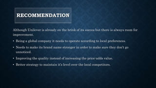 RECOMMENDATION
Although Unilever is already on the brink of its succes but there is always room for
improvement.
• Being a global company it needs to operate according to local preferences.
• Needs to make its brand name stronger in order to make sure they don’t go
unnoticed.
• Improving the quality instead of increasing the price-adds value.
• Better strategy to maintain it’s level over the local competitors.
 