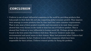 CONCLUSION
• Unilever is one of most influential companies in the world by providing products that
help people in their daily life and also supporting global economic growth. They improve
their strategy to create products time by time until they meet customer requirements.
That is why most of their product trustable and convenient to be used. Some survey
showed that every houses in the world at least has one of Unilever product. This is
showed that Unilever is very influential in human social life. Perhaps giving value to the
brand is the best action that Unilever had done. However, Unilever made some
environmental and social issues in their history. Many had protested what Unilever had
done in the moment. In fact, Unilever is one of the companies which have been
responsible for their actions. Unilever reacted quickly by fixing the problem.
 