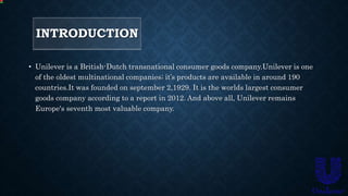 INTRODUCTION
• Unilever is a British-Dutch transnational consumer goods company.Unilever is one
of the oldest multinational companies; it’s products are available in around 190
countries.It was founded on september 2,1929. It is the worlds largest consumer
goods company according to a report in 2012. And above all, Unilever remains
Europe's seventh most valuable company.
 